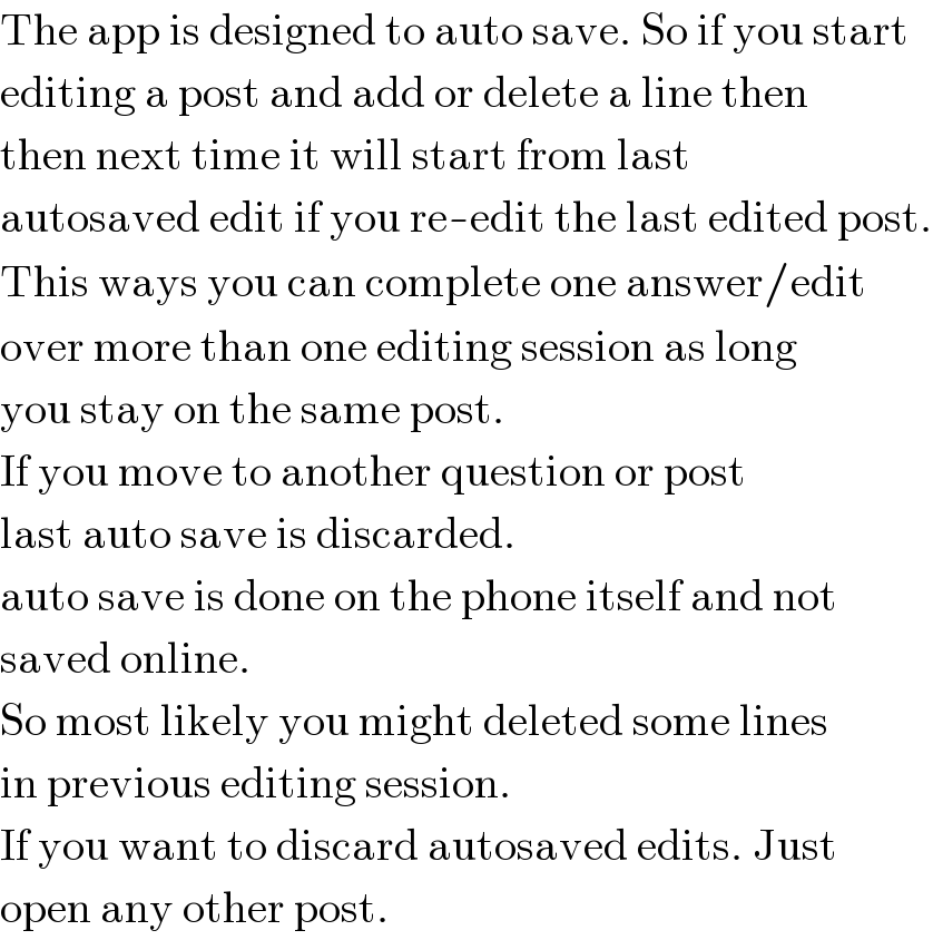 The app is designed to auto save. So if you start  editing a post and add or delete a line then  then next time it will start from last  autosaved edit if you re-edit the last edited post.  This ways you can complete one answer/edit  over more than one editing session as long  you stay on the same post.  If you move to another question or post  last auto save is discarded.  auto save is done on the phone itself and not  saved online.  So most likely you might deleted some lines  in previous editing session.  If you want to discard autosaved edits. Just  open any other post.  