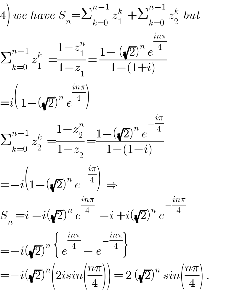 4) we have S_n =Σ_(k=0) ^(n−1)  z_1 ^k   +Σ_(k=0) ^(n−1)  z_2 ^k   but  Σ_(k=0) ^(n−1)  z_1 ^(k )   =((1−z_1 ^n )/(1−z_1 )) = ((1− ((√2))^n  e^((inπ)/4) )/(1−(1+i)))  =i( 1−((√2))^n  e^((inπ)/4) )  Σ_(k=0) ^(n−1)  z_2 ^k   =((1−z_2 ^n )/(1−z_2 )) =((1−((√2))^n  e^(−((iπ)/4)) )/(1−(1−i)))  =−i(1−((√2))^n  e^(−((iπ)/4)) )  ⇒  S_n  =i −i((√2))^n  e^((inπ)/4)   −i +i((√2))^n  e^(−((inπ)/4))   =−i((√2))^n  { e^((inπ)/4)  − e^(−((inπ)/4)) }  =−i((√2))^n (2isin(((nπ)/4))) = 2 ((√2))^n  sin(((nπ)/4)) .    