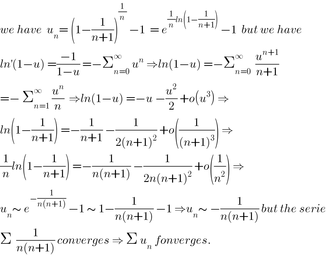 we have  u_n = (1−(1/(n+1)))^(1/n)  −1  = e^((1/n)ln(1−(1/(n+1))))  −1  but we have  ln^′ (1−u) =((−1)/(1−u)) =−Σ_(n=0) ^∞  u^n  ⇒ln(1−u) =−Σ_(n=0) ^∞   (u^(n+1) /(n+1))  =− Σ_(n=1) ^∞  (u^n /n)  ⇒ln(1−u) =−u −(u^2 /2) +o(u^3 ) ⇒  ln(1−(1/(n+1))) =−(1/(n+1)) −(1/(2(n+1)^2 )) +o((1/((n+1)^3 ))) ⇒  (1/n)ln(1−(1/(n+1))) =−(1/(n(n+1))) −(1/(2n(n+1)^2 )) +o((1/n^2 )) ⇒  u_n ∼ e^(−(1/(n(n+1))))  −1 ∼ 1−(1/(n(n+1))) −1 ⇒u_n ∼ −(1/(n(n+1))) but the serie  Σ  (1/(n(n+1))) converges ⇒ Σ u_n  fonverges.  