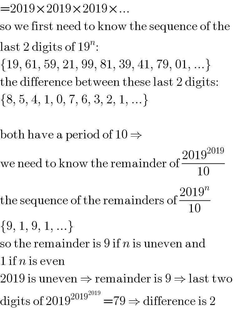 =2019×2019×2019×...  so we first need to know the sequence of the  last 2 digits of 19^n :  {19, 61, 59, 21, 99, 81, 39, 41, 79, 01, ...}  the difference between these last 2 digits:  {8, 5, 4, 1, 0, 7, 6, 3, 2, 1, ...}    both have a period of 10 ⇒  we need to know the remainder of ((2019^(2019) )/(10))  the sequence of the remainders of ((2019^n )/(10))  {9, 1, 9, 1, ...}  so the remainder is 9 if n is uneven and  1 if n is even  2019 is uneven ⇒ remainder is 9 ⇒ last two  digits of 2019^(2019^(2019) )  =79 ⇒ difference is 2  