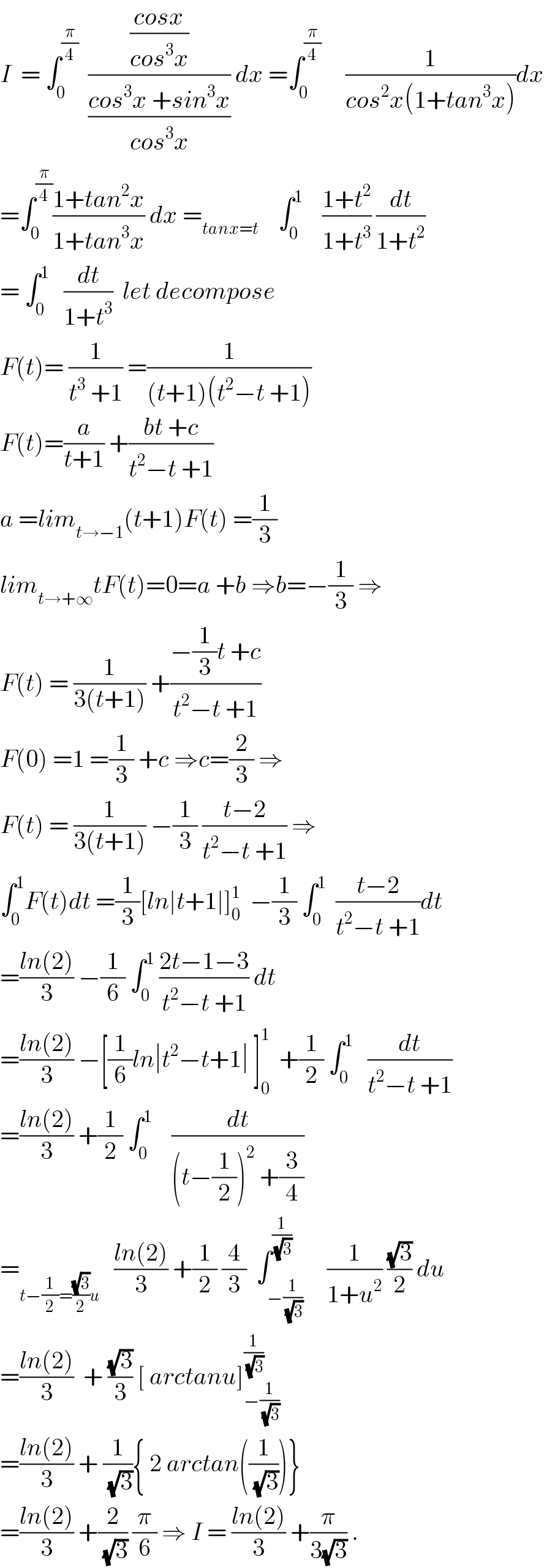 I  = ∫_0 ^(π/4)   (((cosx)/(cos^3 x))/((cos^3 x +sin^3 x)/(cos^3 x))) dx =∫_0 ^(π/4)      (1/(cos^2 x(1+tan^3 x)))dx  =∫_0 ^(π/4) ((1+tan^2 x)/(1+tan^3 x)) dx =_(tanx=t)     ∫_0 ^1     ((1+t^2 )/(1+t^3 )) (dt/(1+t^2 ))  = ∫_0 ^1    (dt/(1+t^3 ))  let decompose   F(t)= (1/(t^3  +1)) =(1/((t+1)(t^2 −t +1)))  F(t)=(a/(t+1)) +((bt +c)/(t^2 −t +1))  a =lim_(t→−1) (t+1)F(t) =(1/3)  lim_(t→+∞) tF(t)=0=a +b ⇒b=−(1/3) ⇒  F(t) = (1/(3(t+1))) +((−(1/3)t +c)/(t^2 −t +1))  F(0) =1 =(1/3) +c ⇒c=(2/3) ⇒  F(t) = (1/(3(t+1))) −(1/3) ((t−2)/(t^2 −t +1)) ⇒  ∫_0 ^1 F(t)dt =(1/3)[ln∣t+1∣]_0 ^1   −(1/3) ∫_0 ^1   ((t−2)/(t^2 −t +1))dt  =((ln(2))/3) −(1/6) ∫_0 ^1  ((2t−1−3)/(t^2 −t +1)) dt  =((ln(2))/3) −[(1/6)ln∣t^2 −t+1∣ ]_0 ^1   +(1/2) ∫_0 ^1    (dt/(t^2 −t +1))  =((ln(2))/3) +(1/2) ∫_0 ^1     (dt/((t−(1/2))^2  +(3/4)))  =_(t−(1/2)=((√3)/2)u)    ((ln(2))/3) +(1/2) (4/3)  ∫_(−(1/(√3))) ^(1/(√3))     (1/(1+u^2 )) ((√3)/2) du  =((ln(2))/3)  + ((√3)/3) [ arctanu]_(−(1/(√3))) ^(1/(√3))   =((ln(2))/3) + (1/(√3)){ 2 arctan((1/(√3)))}  =((ln(2))/3) +(2/(√3)) (π/6) ⇒ I = ((ln(2))/3) +(π/(3(√3))) .  