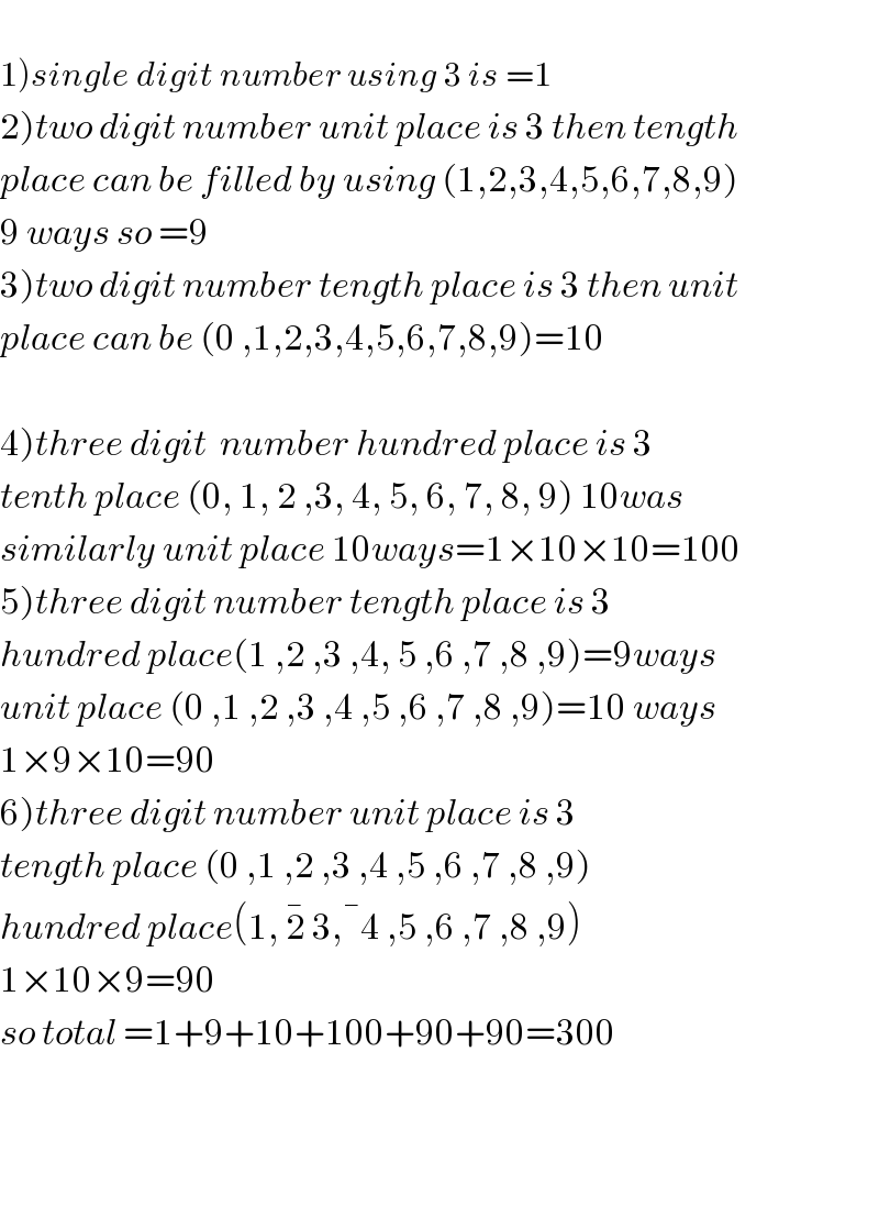   1)single digit number using 3 is =1  2)two digit number unit place is 3 then tength   place can be filled by using (1,2,3,4,5,6,7,8,9)  9 ways so =9  3)two digit number tength place is 3 then unit  place can be (0 ,1,2,3,4,5,6,7,8,9)=10    4)three digit  number hundred place is 3  tenth place (0, 1, 2 ,3, 4, 5, 6, 7, 8, 9) 10was  similarly unit place 10ways=1×10×10=100  5)three digit number tength place is 3  hundred place(1 ,2 ,3 ,4, 5 ,6 ,7 ,8 ,9)=9ways  unit place (0 ,1 ,2 ,3 ,4 ,5 ,6 ,7 ,8 ,9)=10 ways  1×9×10=90  6)three digit number unit place is 3  tength place (0 ,1 ,2 ,3 ,4 ,5 ,6 ,7 ,8 ,9)  hundred place(1, 2^�  3, ^� 4 ,5 ,6 ,7 ,8 ,9)  1×10×9=90  so total =1+9+10+100+90+90=300         