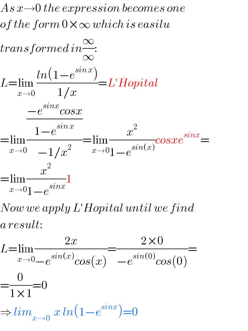 As x→0 the expression becomes one  of the form 0×∞ which is easilu  transformed in(∞/∞):  L=lim_(x→0)  ((ln(1−e^(sin x) ))/(1/x))=L′Hopital  =lim_(x→0) (((−e^(sinx) cosx)/(1−e^(sin x) ))/(−1/x^2 ))=lim_(x→0) (x^2 /(1−e^(sin(x)) ))cosxe^(sinx) =  =lim_(x→0) (x^2 /(1−e^(sinx) ))1  Now we apply L′Hopital until we find  a result:  L=lim_(x→0) ((2x)/(−e^(sin(x)) cos(x)))=((2×0)/(−e^(sin(0)) cos(0)))=  =(0/(1×1))=0  ⇒ lim_(x→0)   x ln(1−e^(sinx) )=0  