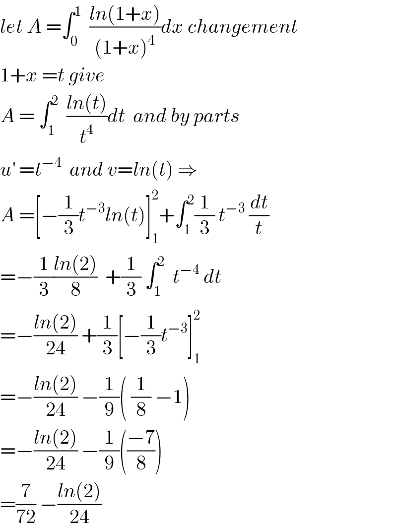 let A =∫_0 ^1   ((ln(1+x))/((1+x)^4 ))dx changement  1+x =t give  A = ∫_1 ^2   ((ln(t))/t^4 )dt  and by parts  u^′  =t^(−4)   and v=ln(t) ⇒  A =[−(1/3)t^(−3) ln(t)]_1 ^2 +∫_1 ^2 (1/3) t^(−3)  (dt/t)  =−(1/3)((ln(2))/8)  +(1/3) ∫_1 ^2   t^(−4)  dt  =−((ln(2))/(24)) +(1/3)[−(1/3)t^(−3) ]_1 ^2   =−((ln(2))/(24)) −(1/9)( (1/8) −1)  =−((ln(2))/(24)) −(1/9)(((−7)/8))  =(7/(72)) −((ln(2))/(24))  