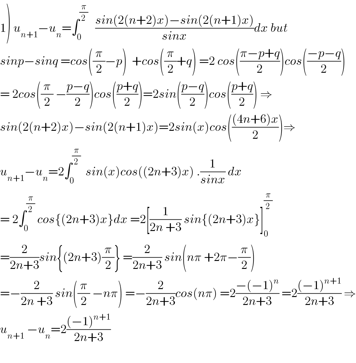 1) u_(n+1) −u_n =∫_0 ^(π/2)    ((sin(2(n+2)x)−sin(2(n+1)x))/(sinx))dx but  sinp−sinq =cos((π/2)−p)  +cos((π/2)+q) =2 cos(((π−p+q)/2))cos(((−p−q)/2))  = 2cos((π/2) −((p−q)/2))cos(((p+q)/2))=2sin(((p−q)/2))cos(((p+q)/2)) ⇒  sin(2(n+2)x)−sin(2(n+1)x)=2sin(x)cos((((4n+6)x)/2))⇒  u_(n+1) −u_n =2∫_0 ^(π/2)   sin(x)cos((2n+3)x) .(1/(sinx)) dx  = 2∫_0 ^(π/2)  cos{(2n+3)x}dx =2[(1/(2n +3)) sin{(2n+3)x}]_0 ^(π/2)   =(2/(2n+3))sin{(2n+3)(π/2)} =(2/(2n+3)) sin(nπ +2π−(π/2))  =−(2/(2n +3)) sin((π/2) −nπ) =−(2/(2n+3))cos(nπ) =2((−(−1)^n )/(2n+3)) =2(((−1)^(n+1) )/(2n+3)) ⇒  u_(n+1)  −u_n =2(((−1)^(n+1) )/(2n+3))    