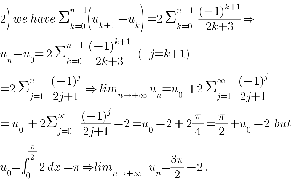 2) we have Σ_(k=0) ^(n−1) (u_(k+1)  −u_k ) =2 Σ_(k=0) ^(n−1)   (((−1)^(k+1) )/(2k+3)) ⇒  u_n −u_0 = 2 Σ_(k=0) ^(n−1)   (((−1)^(k+1) )/(2k+3))   (   j=k+1)  =2 Σ_(j=1) ^n    (((−1)^j )/(2j+1))  ⇒ lim_(n→+∞)  u_n =u_0   +2 Σ_(j=1) ^∞    (((−1)^j )/(2j+1))  = u_0   + 2Σ_(j=0) ^∞     (((−1)^j )/(2j+1)) −2 =u_0  −2 + 2(π/4) =(π/2) +u_0  −2  but  u_0 =∫_0 ^(π/2)  2 dx =π ⇒lim_(n→+∞)    u_n =((3π)/2) −2 .  