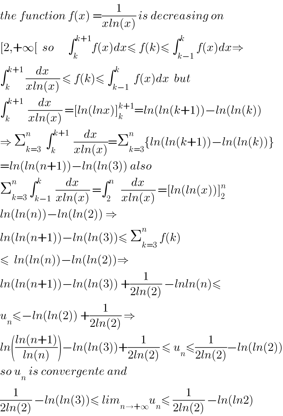 the function f(x) =(1/(xln(x))) is decreasing on  [2,+∞[  so      ∫_k ^(k+1) f(x)dx≤ f(k)≤ ∫_(k−1) ^k f(x)dx⇒  ∫_k ^(k+1)  (dx/(xln(x))) ≤ f(k)≤ ∫_(k−1) ^k  f(x)dx  but  ∫_k ^(k+1)   (dx/(xln(x))) =[ln(lnx)]_k ^(k+1) =ln(ln(k+1))−ln(ln(k))  ⇒ Σ_(k=3) ^n   ∫_k ^(k+1)   (dx/(xln(x)))=Σ_(k=3) ^n {ln(ln(k+1))−ln(ln(k))}  =ln(ln(n+1))−ln(ln(3)) also  Σ_(k=3) ^n  ∫_(k−1) ^k  (dx/(xln(x))) =∫_2 ^n    (dx/(xln(x))) =[ln(ln(x))]_2 ^n   ln(ln(n))−ln(ln(2)) ⇒  ln(ln(n+1))−ln(ln(3))≤ Σ_(k=3) ^n  f(k)  ≤  ln(ln(n))−ln(ln(2))⇒   ln(ln(n+1))−ln(ln(3)) +(1/(2ln(2))) −lnln(n)≤  u_n ≤−ln(ln(2)) +(1/(2ln(2))) ⇒  ln(((ln(n+1))/(ln(n))))−ln(ln(3))+(1/(2ln(2))) ≤ u_n ≤(1/(2ln(2)))−ln(ln(2))  so u_n  is convergente and   (1/(2ln(2))) −ln(ln(3))≤ lim_(n→+∞) u_n ≤ (1/(2ln(2))) −ln(ln2)  