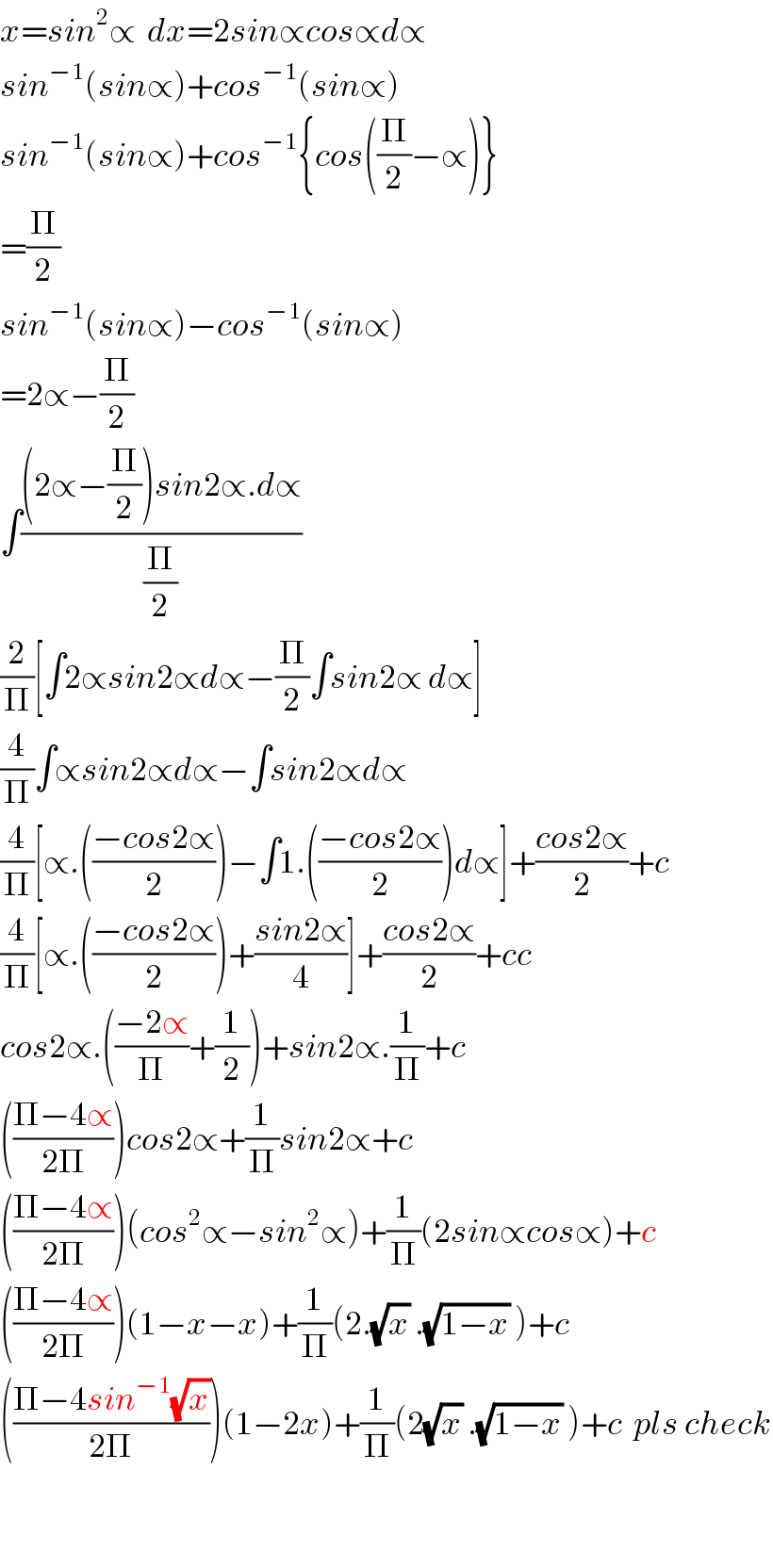 x=sin^2 ∝  dx=2sin∝cos∝d∝  sin^(−1) (sin∝)+cos^(−1) (sin∝)  sin^(−1) (sin∝)+cos^(−1) {cos((Π/2)−∝)}  =(Π/2)  sin^(−1) (sin∝)−cos^(−1) (sin∝)  =2∝−(Π/2)  ∫(((2∝−(Π/2))sin2∝.d∝)/(Π/2))  (2/Π)[∫2∝sin2∝d∝−(Π/2)∫sin2∝ d∝]  (4/Π)∫∝sin2∝d∝−∫sin2∝d∝  (4/Π)[∝.(((−cos2∝)/2))−∫1.(((−cos2∝)/2))d∝]+((cos2∝)/2)+c  (4/Π)[∝.(((−cos2∝)/2))+((sin2∝)/4)]+((cos2∝)/2)+cc  cos2∝.(((−2∝)/Π)+(1/2))+sin2∝.(1/Π)+c  (((Π−4∝)/(2Π)))cos2∝+(1/Π)sin2∝+c  (((Π−4∝)/(2Π)))(cos^2 ∝−sin^2 ∝)+(1/Π)(2sin∝cos∝)+c  (((Π−4∝)/(2Π)))(1−x−x)+(1/Π)(2.(√x) .(√(1−x)) )+c  (((Π−4sin^(−1) (√x))/(2Π)))(1−2x)+(1/Π)(2(√x) .(√(1−x)) )+c  pls check    