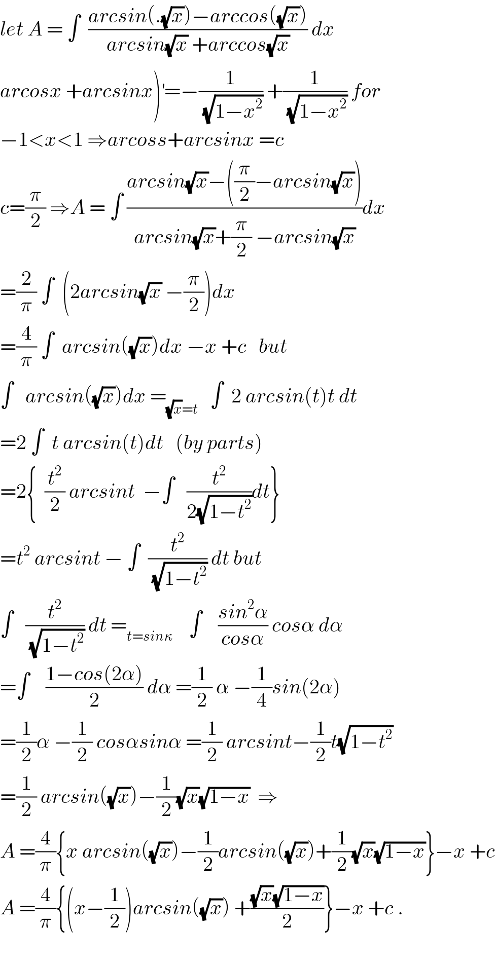 let A = ∫  ((arcsin(.(√x))−arccos((√x)))/(arcsin(√x) +arccos(√x))) dx  arcosx +arcsinx)^′ =−(1/(√(1−x^2 ))) +(1/(√(1−x^2 ))) for  −1<x<1 ⇒arcoss+arcsinx =c  c=(π/2) ⇒A = ∫ ((arcsin(√x)−((π/2)−arcsin(√x)))/(arcsin(√x)+(π/2) −arcsin(√x)))dx  =(2/π) ∫  (2arcsin(√x) −(π/2))dx  =(4/π) ∫  arcsin((√x))dx −x +c   but  ∫   arcsin((√x))dx =_((√x)=t)    ∫  2 arcsin(t)t dt  =2 ∫  t arcsin(t)dt   (by parts)  =2{  (t^2 /2) arcsint  −∫   (t^2 /(2(√(1−t^2 ))))dt}  =t^2  arcsint − ∫  (t^2 /(√(1−t^2 ))) dt but  ∫   (t^2 /(√(1−t^2 ))) dt =_(t=sinκ)     ∫    ((sin^2 α)/(cosα)) cosα dα  =∫    ((1−cos(2α))/2) dα =(1/2) α −(1/4)sin(2α)  =(1/2)α −(1/2) cosαsinα =(1/2) arcsint−(1/2)t(√(1−t^2 ))  =(1/2) arcsin((√x))−(1/2)(√x)(√(1−x))  ⇒  A =(4/π){x arcsin((√x))−(1/2)arcsin((√x))+(1/2)(√x)(√(1−x))}−x +c  A =(4/π){(x−(1/2))arcsin((√x)) +(((√x)(√(1−x)))/2)}−x +c .    