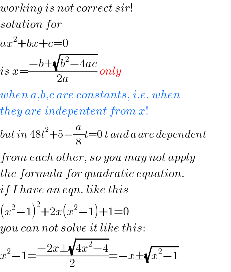 working is not correct sir!  solution for  ax^2 +bx+c=0  is x=((−b±(√(b^2 −4ac)))/(2a)) only   when a,b,c are constants, i.e. when  they are indepentent from x!  but in 48t^2 +5−(a/8)t=0 t and a are dependent  from each other, so you may not apply  the formula for quadratic equation.  if I have an eqn. like this  (x^2 −1)^2 +2x(x^2 −1)+1=0  you can not solve it like this:  x^2 −1=((−2x±(√(4x^2 −4)))/2)=−x±(√(x^2 −1))  
