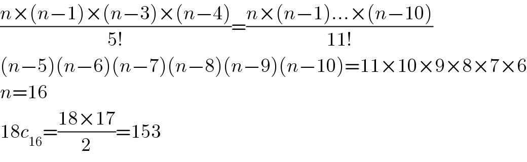 ((n×(n−1)×(n−3)×(n−4))/(5!))=((n×(n−1)...×(n−10))/(11!))  (n−5)(n−6)(n−7)(n−8)(n−9)(n−10)=11×10×9×8×7×6  n=16  18c_(16) =((18×17)/2)=153  