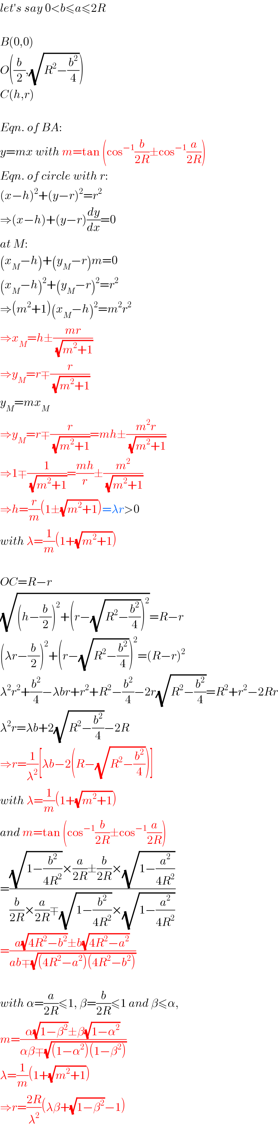 let′s say 0<b≤a≤2R    B(0,0)  O((b/2),(√(R^2 −(b^2 /4))))  C(h,r)    Eqn. of BA:  y=mx with m=tan (cos^(−1) (b/(2R))±cos^(−1) (a/(2R)))  Eqn. of circle with r:  (x−h)^2 +(y−r)^2 =r^2   ⇒(x−h)+(y−r)(dy/dx)=0  at M:  (x_M −h)+(y_M −r)m=0  (x_M −h)^2 +(y_M −r)^2 =r^2   ⇒(m^2 +1)(x_M −h)^2 =m^2 r^2   ⇒x_M =h±((mr)/(√(m^2 +1)))  ⇒y_M =r∓(r/(√(m^2 +1)))  y_M =mx_M   ⇒y_M =r∓(r/(√(m^2 +1)))=mh±((m^2 r)/(√(m^2 +1)))  ⇒1∓(1/(√(m^2 +1)))=((mh)/r)±(m^2 /(√(m^2 +1)))  ⇒h=(r/m)(1±(√(m^2 +1)))=λr>0  with λ=(1/m)(1+(√(m^2 +1)))    OC=R−r  (√((h−(b/2))^2 +(r−(√(R^2 −(b^2 /4))))^2 ))=R−r  (λr−(b/2))^2 +(r−(√(R^2 −(b^2 /4))))^2 =(R−r)^2   λ^2 r^2 +(b^2 /4)−λbr+r^2 +R^2 −(b^2 /4)−2r(√(R^2 −(b^2 /4)))=R^2 +r^2 −2Rr  λ^2 r=λb+2(√(R^2 −(b^2 /4)))−2R  ⇒r=(1/λ^2 )[λb−2(R−(√(R^2 −(b^2 /4))))]  with λ=(1/m)(1+(√(m^2 +1)))  and m=tan (cos^(−1) (b/(2R))±cos^(−1) (a/(2R)))  =(((√(1−(b^2 /(4R^2 ))))×(a/(2R))±(b/(2R))×(√(1−(a^2 /(4R^2 )))))/((b/(2R))×(a/(2R))∓(√(1−(b^2 /(4R^2 ))))×(√(1−(a^2 /(4R^2 ))))))  =((a(√(4R^2 −b^2 ))±b(√(4R^2 −a^2 )))/(ab∓(√((4R^2 −a^2 )(4R^2 −b^2 )))))    with α=(a/(2R))≤1, β=(b/(2R))≤1 and β≤α,  m=((α(√(1−β^2 ))±β(√(1−α^2 )))/(αβ∓(√((1−α^2 )(1−β^2 )))))  λ=(1/m)(1+(√(m^2 +1)))  ⇒r=((2R)/λ^2 )(λβ+(√(1−β^2 ))−1)  