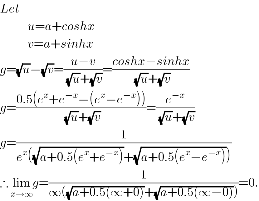 Let             u=a+coshx             v=a+sinhx  g=(√u)−(√v)=((u−v)/((√u)+(√v)))=((coshx−sinhx)/((√u)+(√v)))  g=((0.5(e^x +e^(−x) −(e^x −e^(−x) )))/((√u)+(√v)))=(e^(−x) /((√u)+(√v)))  g=(1/(e^x ((√(a+0.5(e^x +e^(−x) )))+(√(a+0.5(e^x −e^(−x) ))))))  ∴ lim_(x→∞) g=(1/(∞((√(a+0.5(∞+0)))+(√(a+0.5(∞−0))))))=0.  