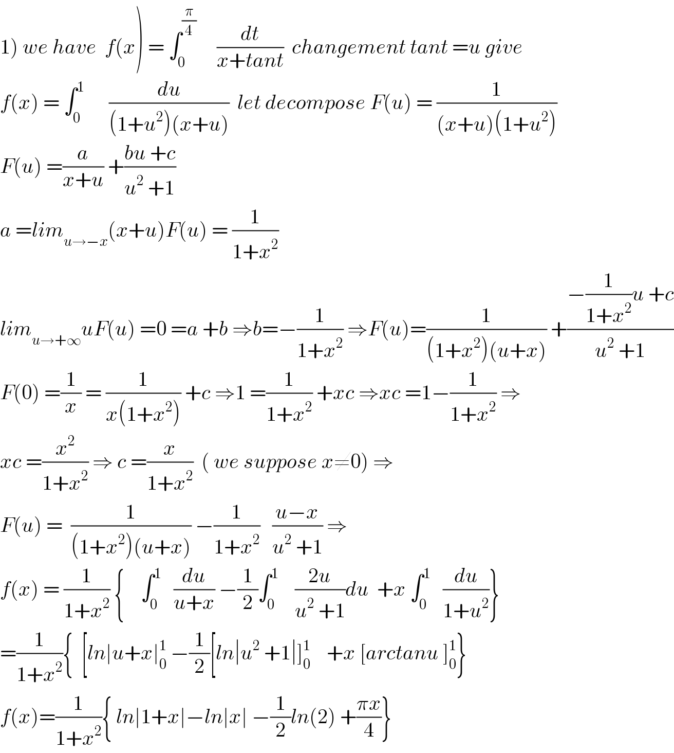 1) we have  f(x) = ∫_0 ^(π/4)      (dt/(x+tant))  changement tant =u give  f(x) = ∫_0 ^1       (du/((1+u^2 )(x+u)))  let decompose F(u) = (1/((x+u)(1+u^2 )))  F(u) =(a/(x+u)) +((bu +c)/(u^2  +1))  a =lim_(u→−x) (x+u)F(u) = (1/(1+x^2 ))  lim_(u→+∞) uF(u) =0 =a +b ⇒b=−(1/(1+x^2 )) ⇒F(u)=(1/((1+x^2 )(u+x))) +((−(1/(1+x^2 ))u +c)/(u^2  +1))  F(0) =(1/x) = (1/(x(1+x^2 ))) +c ⇒1 =(1/(1+x^2 )) +xc ⇒xc =1−(1/(1+x^2 )) ⇒  xc =(x^2 /(1+x^2 )) ⇒ c =(x/(1+x^2 ))  ( we suppose x≠0) ⇒  F(u) =  (1/((1+x^2 )(u+x))) −(1/(1+x^2 ))   ((u−x)/(u^2  +1)) ⇒  f(x) = (1/(1+x^2 )) {    ∫_0 ^1    (du/(u+x)) −(1/2)∫_0 ^1     ((2u)/(u^2  +1))du  +x ∫_0 ^1    (du/(1+u^2 ))}  =(1/(1+x^2 )){  [ln∣u+x∣_0 ^1  −(1/2)[ln∣u^2  +1∣]_0 ^1     +x [arctanu ]_0 ^1 }  f(x)=(1/(1+x^2 )){ ln∣1+x∣−ln∣x∣ −(1/2)ln(2) +((πx)/4)}  
