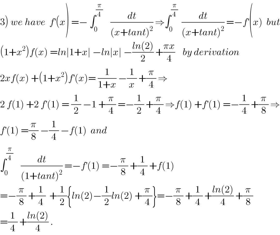 3) we have  f^′ (x) =− ∫_0 ^(π/4)     (dt/((x+tant)^2 )) ⇒∫_0 ^(π/4)   (dt/((x+tant)^2 )) =−f^′ (x)  but  (1+x^2 )f(x) =ln∣1+x∣ −ln∣x∣ −((ln(2))/2) +((πx)/4)    by derivation  2xf(x) +(1+x^2 )f^′ (x)= (1/(1+x)) −(1/x) +(π/4) ⇒  2 f(1) +2 f^′ (1) = (1/2) −1 +(π/4) =−(1/2) +(π/4) ⇒f(1) +f^′ (1) =−(1/4) +(π/8) ⇒  f^′ (1) =(π/8) −(1/4) −f(1)  and   ∫_0 ^(π/4)     (dt/((1+tant)^2 )) =−f^′ (1) =−(π/8) +(1/4) +f(1)  =−(π/8) +(1/4)  +(1/2){ln(2)−(1/2)ln(2) +(π/4)}=−(π/8) +(1/4) +((ln(2))/4) +(π/8)  =(1/4) +((ln(2))/4) .  