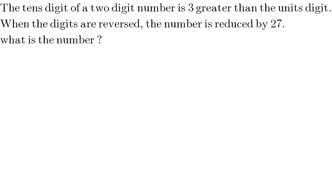 The tens digit of a two digit number is 3 greater than the units digit.  When the digits are reversed, the number is reduced by 27.  what is the number ?  
