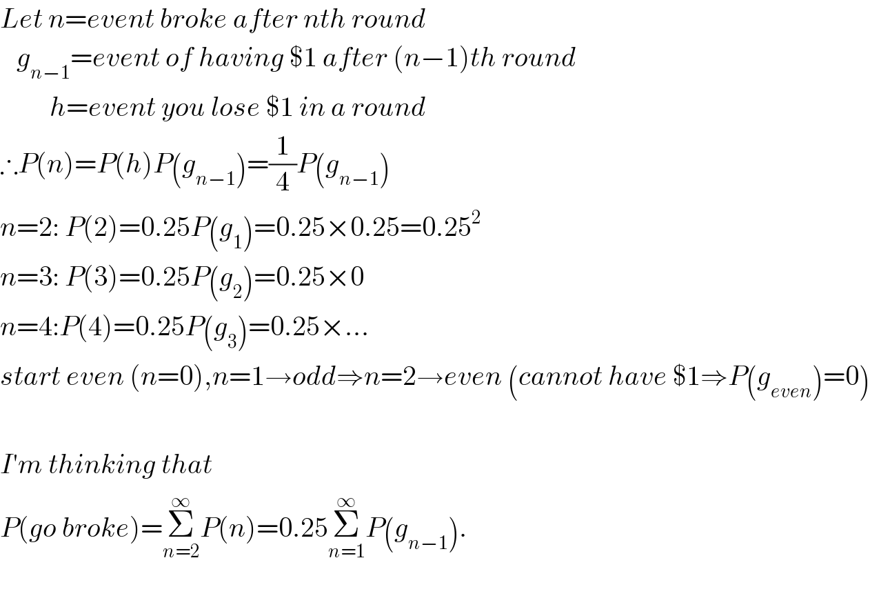 Let n=event broke after nth round     g_(n−1) =event of having $1 after (n−1)th round           h=event you lose $1 in a round  ∴P(n)=P(h)P(g_(n−1) )=(1/4)P(g_(n−1) )  n=2: P(2)=0.25P(g_1 )=0.25×0.25=0.25^2   n=3: P(3)=0.25P(g_2 )=0.25×0  n=4:P(4)=0.25P(g_3 )=0.25×...  start even (n=0),n=1→odd⇒n=2→even (cannot have $1⇒P(g_(even) )=0)    I′m thinking that  P(go broke)=Σ_(n=2) ^∞ P(n)=0.25Σ_(n=1) ^∞ P(g_(n−1) ).    