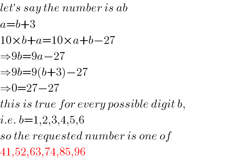 let′s say the number is ab  a=b+3  10×b+a=10×a+b−27  ⇒9b=9a−27  ⇒9b=9(b+3)−27  ⇒0=27−27  this is true for every possible digit b,  i.e. b=1,2,3,4,5,6  so the requested number is one of   41,52,63,74,85,96  