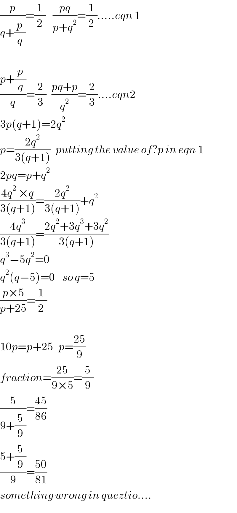 (p/(q+(p/q)))=(1/2)    ((pq)/(p+q^2 ))=(1/2).....eqn 1    ((p+(p/q))/q)=(2/3)   ((pq+p)/q^2 )=(2/3)....eqn2  3p(q+1)=2q^2   p=((2q^2 )/(3(q+1)))   putting the value of?p in eqn 1  2pq=p+q^2   ((4q^2  ×q)/(3(q+1)))=((2q^2 )/(3(q+1)))+q^2   ((4q^3 )/(3(q+1)))=((2q^2 +3q^3 +3q^2 )/(3(q+1)))  q^3 −5q^2 =0  q^2 (q−5)=0    so q=5  ((p×5)/(p+25))=(1/2)    10p=p+25   p=((25)/9)  fraction=((25)/(9×5))=(5/9)  (5/(9+(5/9)))=((45)/(86))  ((5+(5/9))/9)=((50)/(81))  something wrong in queztio....  