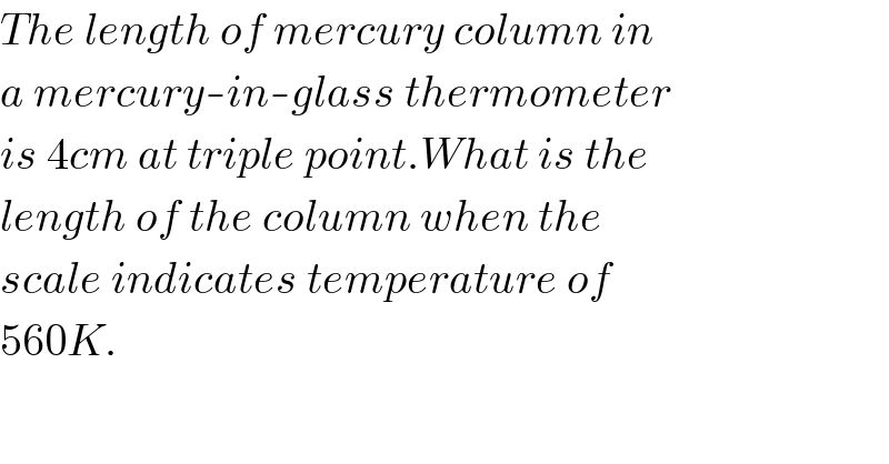 The length of mercury column in  a mercury-in-glass thermometer  is 4cm at triple point.What is the  length of the column when the  scale indicates temperature of  560K.  