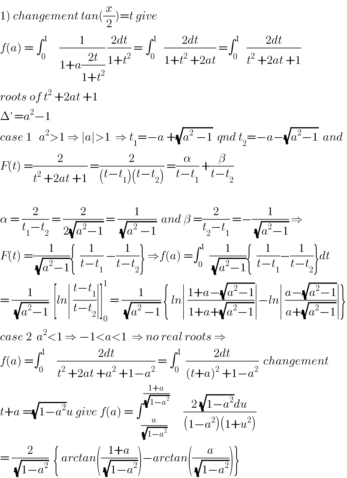 1) changement tan((x/2))=t give  f(a) = ∫_0 ^1      (1/(1+a((2t)/(1+t^2 )))) ((2dt)/(1+t^2 )) = ∫_0 ^1    ((2dt)/(1+t^2  +2at)) =∫_0 ^1    ((2dt)/(t^2  +2at +1))  roots of t^2  +2at +1  Δ^′  =a^2 −1     case 1   a^2 >1 ⇒ ∣a∣>1  ⇒ t_1 =−a +(√(a^2  −1))  qnd t_2 =−a−(√(a^2 −1))  and  F(t) =(2/(t^2  +2at +1)) =(2/((t−t_1 )(t−t_2 ))) =(α/(t−t_1 )) +(β/(t−t_2 ))    α = (2/(t_1 −t_2 )) = (2/(2(√(a^2 −1)))) = (1/(√(a^2  −1)))  and β =(2/(t_2 −t_1 )) =−(1/(√(a^2 −1))) ⇒  F(t) =(1/(√(a^2 −1))){  (1/(t−t_1 )) −(1/(t−t_2 ))} ⇒f(a) =∫_0 ^1   (1/(√(a^2 −1))){  (1/(t−t_1 ))−(1/(t−t_2 ))}dt  = (1/(√(a^2 −1)))  [ln∣ ((t−t_1 )/(t−t_2 ))∣]_0 ^1  = (1/(√(a^2  −1))) { ln∣ ((1+a−(√(a^2 −1)))/(1+a+(√(a^2 −1))))∣−ln∣ ((a−(√(a^2 −1)))/(a+(√(a^2 −1))))∣}  case 2  a^2 <1 ⇒ −1<a<1  ⇒ no real roots ⇒  f(a) =∫_0 ^1      ((2dt)/(t^2  +2at +a^2  +1−a^2 )) = ∫_0 ^1   ((2dt)/((t+a)^2  +1−a^2 ))  changement  t+a =(√(1−a^2 ))u give f(a) = ∫_(a/(√(1−a^2 ))) ^((1+a)/(√(1−a^2 )))       ((2 (√(1−a^2 ))du)/((1−a^2 )(1+u^2 )))  = (2/(√(1−a^2 )))  { arctan(((1+a)/(√(1−a^2 ))))−arctan((a/(√(1−a^2 ))))}  
