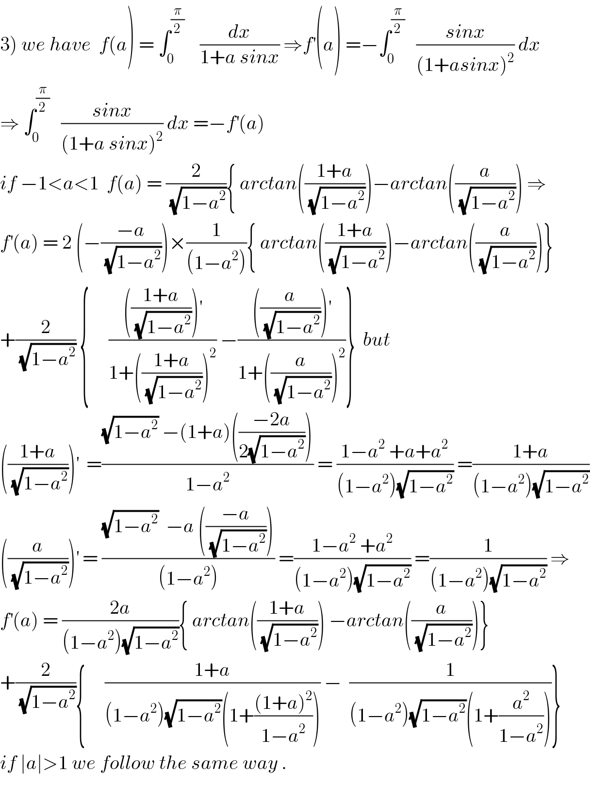 3) we have  f(a) = ∫_0 ^(π/2)     (dx/(1+a sinx)) ⇒f^′ (a) =−∫_0 ^(π/2)    ((sinx)/((1+asinx)^2 )) dx  ⇒ ∫_0 ^(π/2)    ((sinx)/((1+a sinx)^2 )) dx =−f^′ (a)  if −1<a<1  f(a) = (2/(√(1−a^2 ))){ arctan(((1+a)/(√(1−a^2 ))))−arctan((a/(√(1−a^2 )))) ⇒  f^′ (a) = 2 (−((−a)/(√(1−a^2 ))))×(1/((1−a^2 ))){ arctan(((1+a)/(√(1−a^2 ))))−arctan((a/(√(1−a^2 ))))}  +(2/(√(1−a^2 ))) {     (((((1+a)/(√(1−a^2 ))))^′ )/(1+(((1+a)/(√(1−a^2 ))))^2 )) −((((a/(√(1−a^2 ))))^′ )/(1+((a/(√(1−a^2 ))))^2 ))}  but  (((1+a)/(√(1−a^2 ))))^′   =(((√(1−a^2 )) −(1+a)(((−2a)/(2(√(1−a^2 ))))))/(1−a^2 )) = ((1−a^2  +a+a^2 )/((1−a^2 )(√(1−a^2 )))) =((1+a)/((1−a^2 )(√(1−a^2 ))))  ((a/(√(1−a^2 ))))^′  = (((√(1−a^2 ))  −a (((−a)/(√(1−a^2 )))))/((1−a^2 ))) =((1−a^2  +a^2 )/((1−a^2 )(√(1−a^2 )))) =(1/((1−a^2 )(√(1−a^2 )))) ⇒  f^′ (a) = ((2a)/((1−a^2 )(√(1−a^2 )))){ arctan(((1+a)/(√(1−a^2 )))) −arctan((a/(√(1−a^2 ))))}  +(2/(√(1−a^2 ))){     ((1+a)/((1−a^2 )(√(1−a^2 ))(1+(((1+a)^2 )/(1−a^2 ))))) −  (1/((1−a^2 )(√(1−a^2 ))(1+(a^2 /(1−a^2 )))))}  if ∣a∣>1 we follow the same way .    