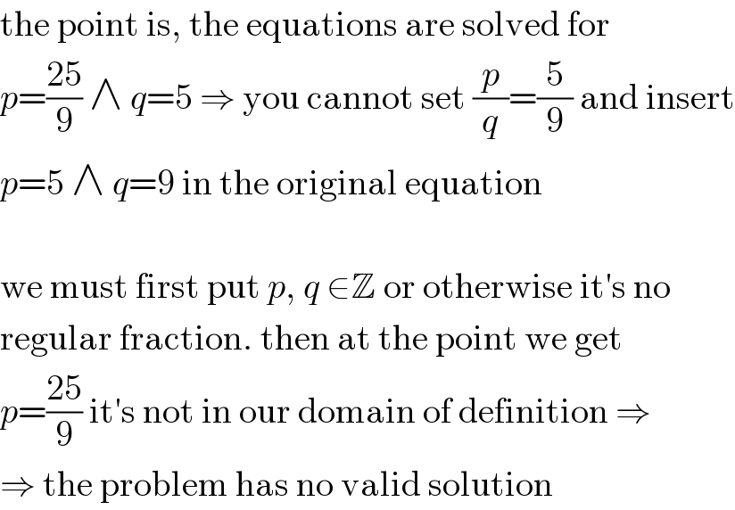 the point is, the equations are solved for  p=((25)/9) ∧ q=5 ⇒ you cannot set (p/q)=(5/9) and insert  p=5 ∧ q=9 in the original equation    we must first put p, q ∈Z or otherwise it′s no  regular fraction. then at the point we get  p=((25)/9) it′s not in our domain of definition ⇒  ⇒ the problem has no valid solution  