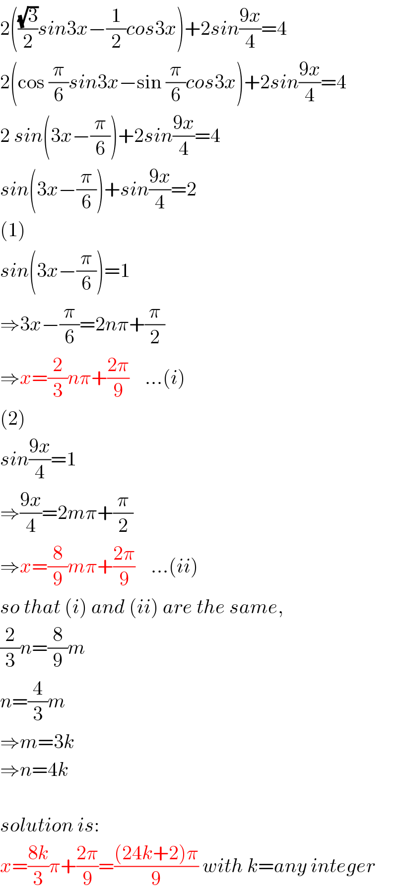 2(((√3)/2)sin3x−(1/2)cos3x)+2sin((9x)/4)=4  2(cos (π/6)sin3x−sin (π/6)cos3x)+2sin((9x)/4)=4  2 sin(3x−(π/6))+2sin((9x)/4)=4  sin(3x−(π/6))+sin((9x)/4)=2  (1)  sin(3x−(π/6))=1  ⇒3x−(π/6)=2nπ+(π/2)  ⇒x=(2/3)nπ+((2π)/9)    ...(i)  (2)  sin((9x)/4)=1  ⇒((9x)/4)=2mπ+(π/2)  ⇒x=(8/9)mπ+((2π)/9)    ...(ii)  so that (i) and (ii) are the same,  (2/3)n=(8/9)m  n=(4/3)m  ⇒m=3k  ⇒n=4k    solution is:  x=((8k)/3)π+((2π)/9)=(((24k+2)π)/9) with k=any integer  