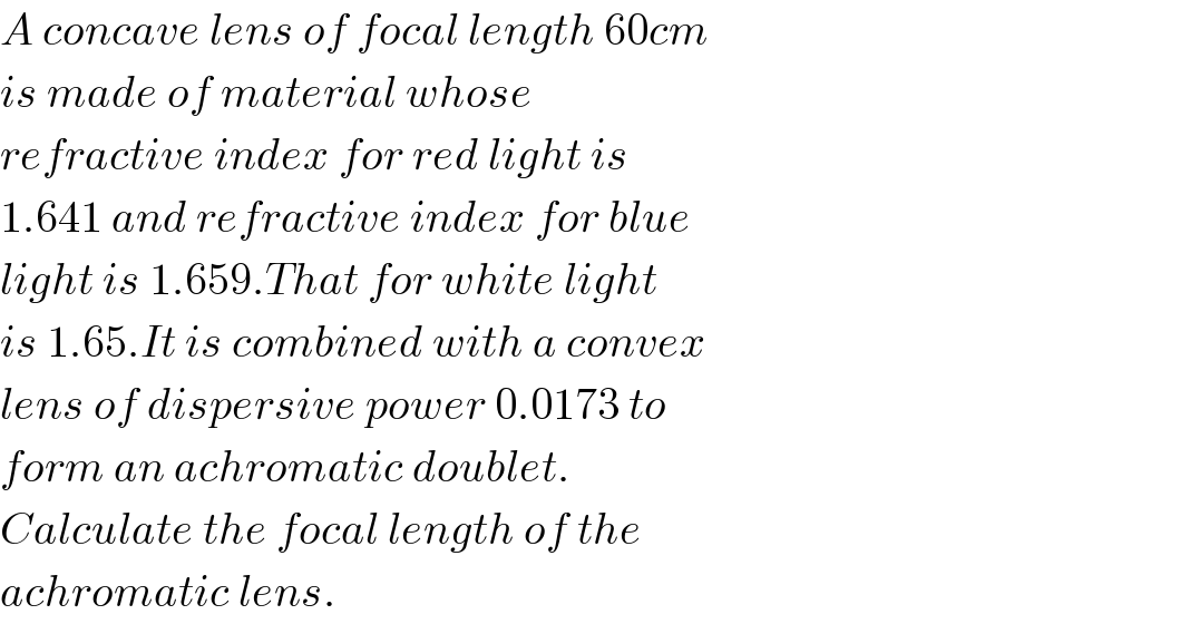 A concave lens of focal length 60cm  is made of material whose  refractive index for red light is  1.641 and refractive index for blue  light is 1.659.That for white light  is 1.65.It is combined with a convex  lens of dispersive power 0.0173 to  form an achromatic doublet.  Calculate the focal length of the  achromatic lens.  