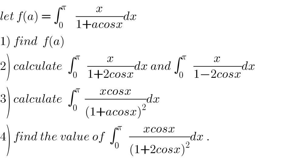 let f(a) = ∫_0 ^π     (x/(1+acosx))dx  1) find  f(a)   2) calculate  ∫_0 ^π    (x/(1+2cosx))dx and ∫_0 ^π    (x/(1−2cosx))dx  3) calculate  ∫_0 ^π   ((xcosx)/((1+acosx)^2 ))dx  4) find the value of  ∫_0 ^π    ((xcosx)/((1+2cosx)^2 ))dx .  