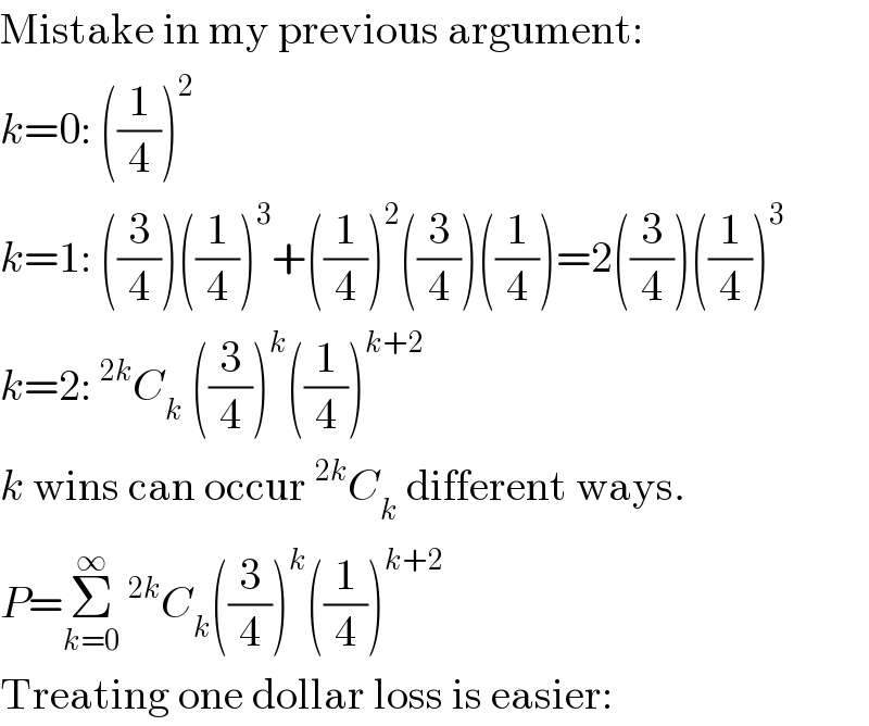 Mistake in my previous argument:  k=0: ((1/4))^2   k=1: ((3/4))((1/4))^3 +((1/4))^2 ((3/4))((1/4))=2((3/4))((1/4))^3   k=2:^(2k) C_k  ((3/4))^k ((1/4))^(k+2)   k wins can occur^(2k) C_k  different ways.  P=Σ_(k=0) ^∞ ^(2k) C_k ((3/4))^k ((1/4))^(k+2)   Treating one dollar loss is easier:  