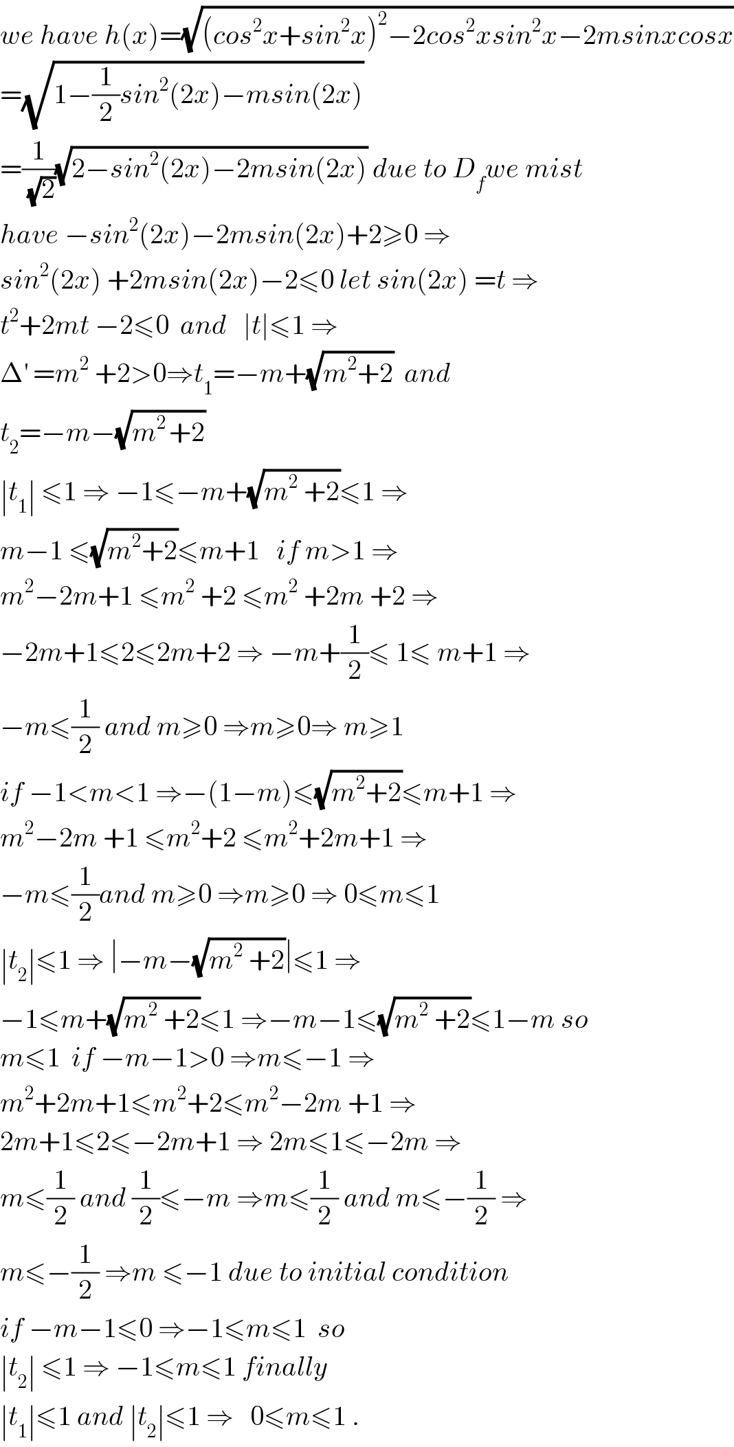 we have h(x)=(√((cos^2 x+sin^2 x)^2 −2cos^2 xsin^2 x−2msinxcosx))  =(√(1−(1/2)sin^2 (2x)−msin(2x)))  =(1/(√2))(√(2−sin^2 (2x)−2msin(2x))) due to D_f we mist  have −sin^2 (2x)−2msin(2x)+2≥0 ⇒  sin^2 (2x) +2msin(2x)−2≤0 let sin(2x) =t ⇒  t^2 +2mt −2≤0  and   ∣t∣≤1 ⇒  Δ^′  =m^2  +2>0⇒t_1 =−m+(√(m^2 +2))  and   t_2 =−m−(√(m^(2 ) +2))    ∣t_1 ∣ ≤1 ⇒ −1≤−m+(√(m^2  +2))≤1 ⇒  m−1 ≤(√(m^2 +2))≤m+1   if m>1 ⇒  m^2 −2m+1 ≤m^2  +2 ≤m^2  +2m +2 ⇒  −2m+1≤2≤2m+2 ⇒ −m+(1/2)≤ 1≤ m+1 ⇒  −m≤(1/2) and m≥0 ⇒m≥0⇒ m≥1  if −1<m<1 ⇒−(1−m)≤(√(m^2 +2))≤m+1 ⇒  m^2 −2m +1 ≤m^2 +2 ≤m^2 +2m+1 ⇒  −m≤(1/2)and m≥0 ⇒m≥0 ⇒ 0≤m≤1  ∣t_2 ∣≤1 ⇒ ∣−m−(√(m^2  +2))∣≤1 ⇒  −1≤m+(√(m^2  +2))≤1 ⇒−m−1≤(√(m^2  +2))≤1−m so  m≤1  if −m−1>0 ⇒m≤−1 ⇒  m^2 +2m+1≤m^2 +2≤m^2 −2m +1 ⇒  2m+1≤2≤−2m+1 ⇒ 2m≤1≤−2m ⇒  m≤(1/2) and (1/2)≤−m ⇒m≤(1/2) and m≤−(1/2) ⇒  m≤−(1/2) ⇒m ≤−1 due to initial condition  if −m−1≤0 ⇒−1≤m≤1  so  ∣t_2 ∣ ≤1 ⇒ −1≤m≤1 finally  ∣t_1 ∣≤1 and ∣t_2 ∣≤1 ⇒   0≤m≤1 .  