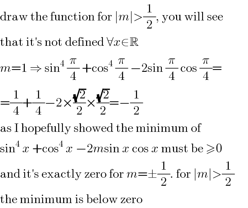 draw the function for ∣m∣>(1/2), you will see  that it′s not defined ∀x∈R  m=1 ⇒ sin^4  (π/4) +cos^4  (π/4) −2sin (π/4) cos (π/4)=  =(1/4)+(1/4)−2×((√2)/2)×((√2)/2)=−(1/2)  as I hopefully showed the minimum of  sin^4  x +cos^4  x −2msin x cos x must be ≥0  and it′s exactly zero for m=±(1/2). for ∣m∣>(1/2)  the minimum is below zero  
