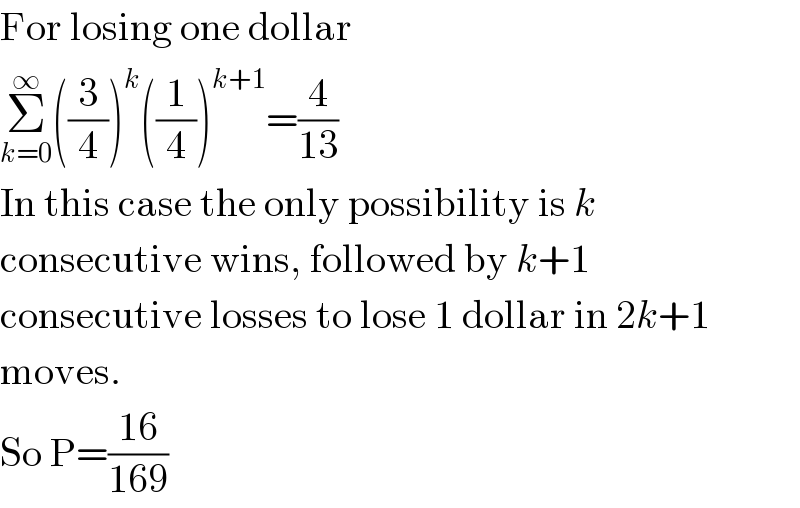 For losing one dollar  Σ_(k=0) ^∞ ((3/4))^k ((1/4))^(k+1) =(4/(13))  In this case the only possibility is k  consecutive wins, followed by k+1  consecutive losses to lose 1 dollar in 2k+1  moves.  So P=((16)/(169))  