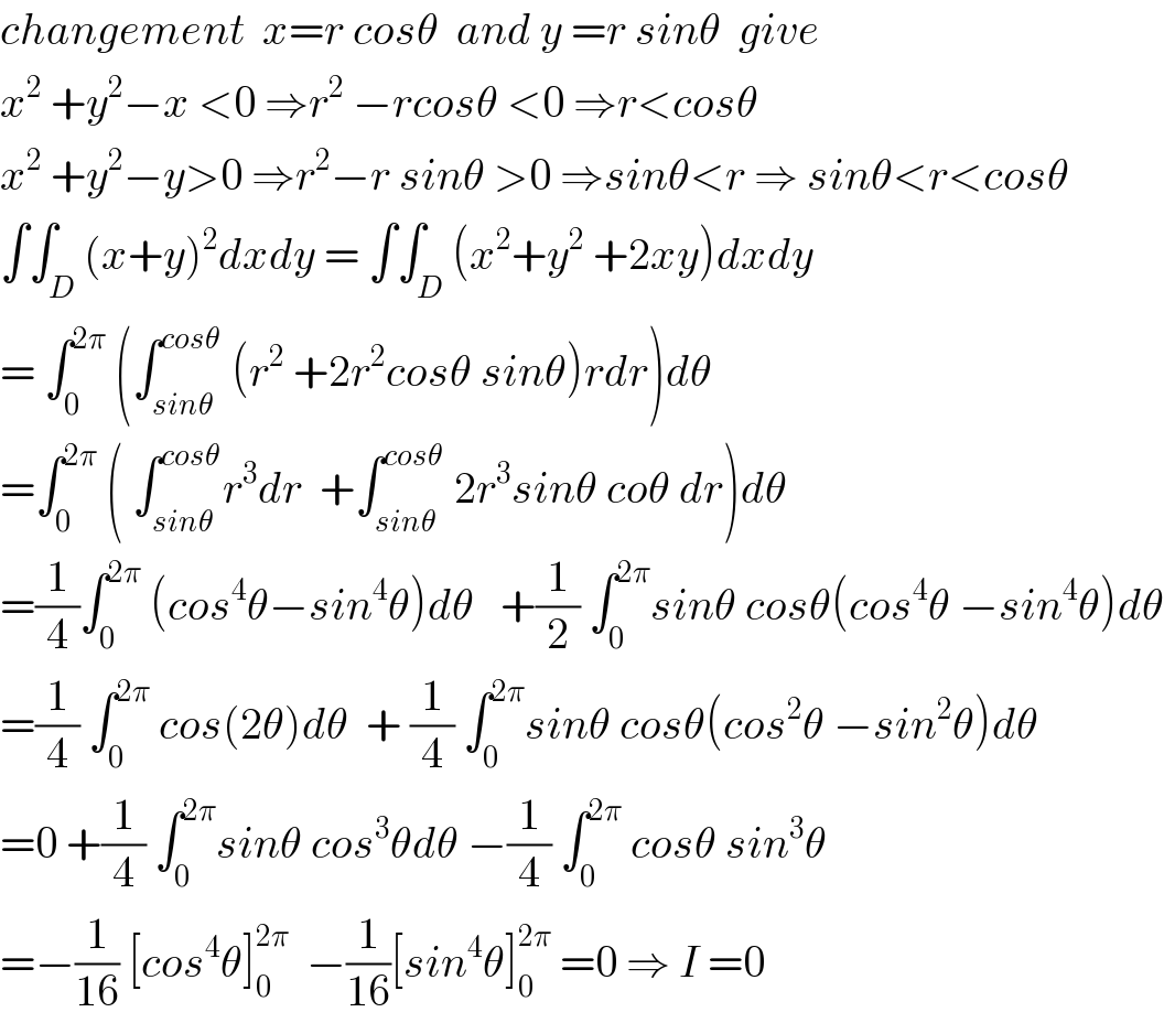 changement  x=r cosθ  and y =r sinθ  give  x^2  +y^2 −x <0 ⇒r^2  −rcosθ <0 ⇒r<cosθ  x^2  +y^2 −y>0 ⇒r^2 −r sinθ >0 ⇒sinθ<r ⇒ sinθ<r<cosθ  ∫∫_D (x+y)^2 dxdy = ∫∫_D (x^2 +y^2  +2xy)dxdy  = ∫_0 ^(2π)  (∫_(sinθ) ^(cosθ)  (r^2  +2r^2 cosθ sinθ)rdr)dθ  =∫_0 ^(2π)  ( ∫_(sinθ) ^(cosθ) r^3 dr  +∫_(sinθ) ^(cosθ)  2r^3 sinθ coθ dr)dθ  =(1/4)∫_0 ^(2π)  (cos^4 θ−sin^4 θ)dθ   +(1/2) ∫_0 ^(2π) sinθ cosθ(cos^4 θ −sin^4 θ)dθ  =(1/4) ∫_0 ^(2π)  cos(2θ)dθ  + (1/4) ∫_0 ^(2π) sinθ cosθ(cos^2 θ −sin^2 θ)dθ  =0 +(1/4) ∫_0 ^(2π) sinθ cos^3 θdθ −(1/4) ∫_0 ^(2π)  cosθ sin^3 θ  =−(1/(16)) [cos^4 θ]_0 ^(2π)   −(1/(16))[sin^4 θ]_0 ^(2π)  =0 ⇒ I =0  