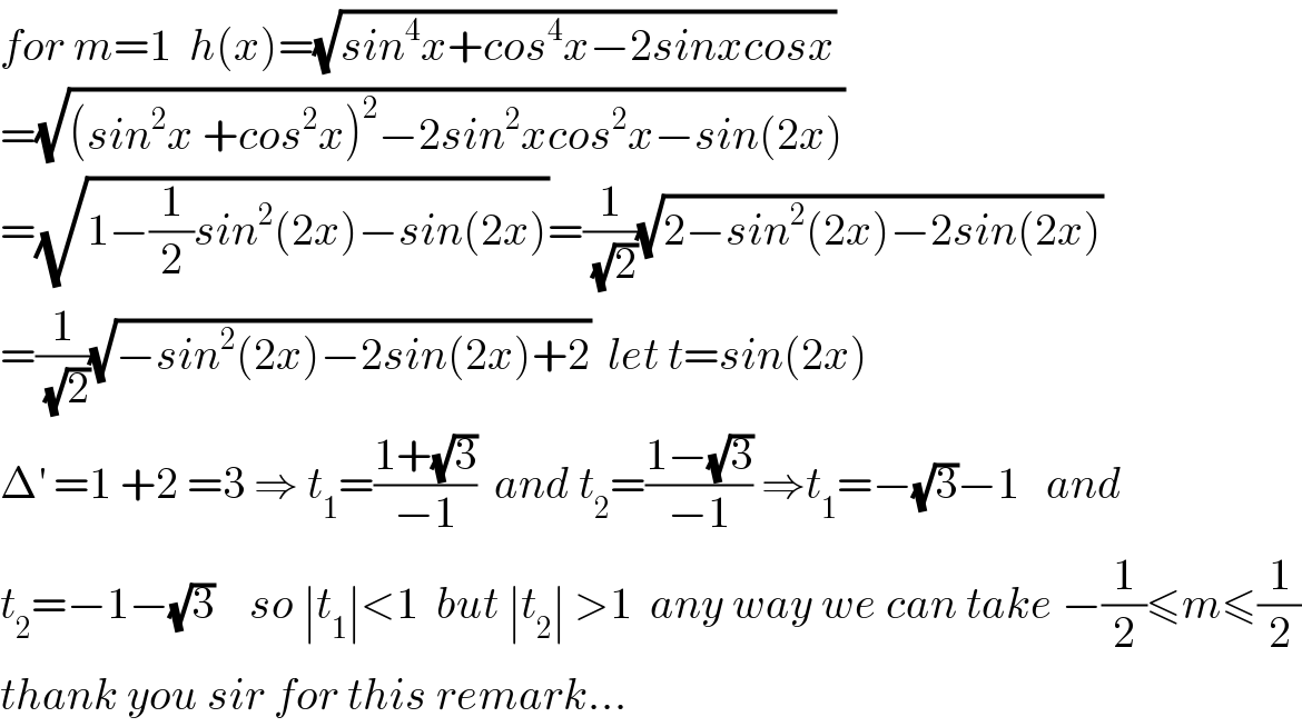 for m=1  h(x)=(√(sin^4 x+cos^4 x−2sinxcosx))  =(√((sin^2 x +cos^2 x)^2 −2sin^2 xcos^2 x−sin(2x)))  =(√(1−(1/2)sin^2 (2x)−sin(2x)))=(1/(√2))(√(2−sin^2 (2x)−2sin(2x)))  =(1/(√2))(√(−sin^2 (2x)−2sin(2x)+2))  let t=sin(2x)  Δ^′  =1 +2 =3 ⇒ t_1 =((1+(√3))/(−1))  and t_2 =((1−(√3))/(−1)) ⇒t_1 =−(√3)−1   and  t_2 =−1−(√3)    so ∣t_1 ∣<1  but ∣t_2 ∣ >1  any way we can take −(1/2)≤m≤(1/2)  thank you sir for this remark...  