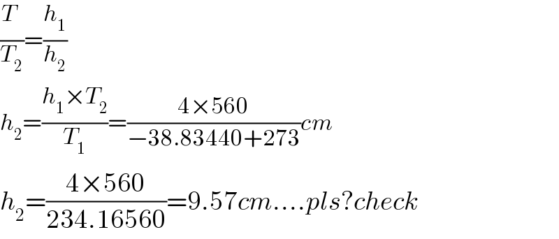 (T_ /T_2 )=(h_1 /h_2 )  h_2 =((h_1 ×T_2 )/T_1 )=((4×560)/(−38.83440+273))cm  h_2 =((4×560)/(234.16560))=9.57cm....pls?check  