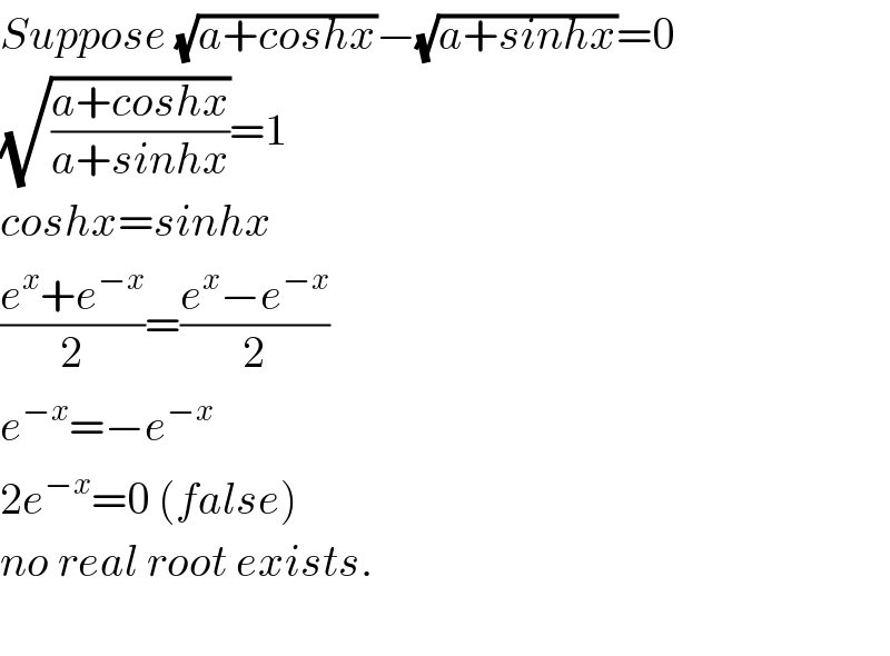 Suppose (√(a+coshx))−(√(a+sinhx))=0  (√((a+coshx)/(a+sinhx)))=1  coshx=sinhx  ((e^x +e^(−x) )/2)=((e^x −e^(−x) )/2)  e^(−x) =−e^(−x)   2e^(−x) =0 (false)  no real root exists.    