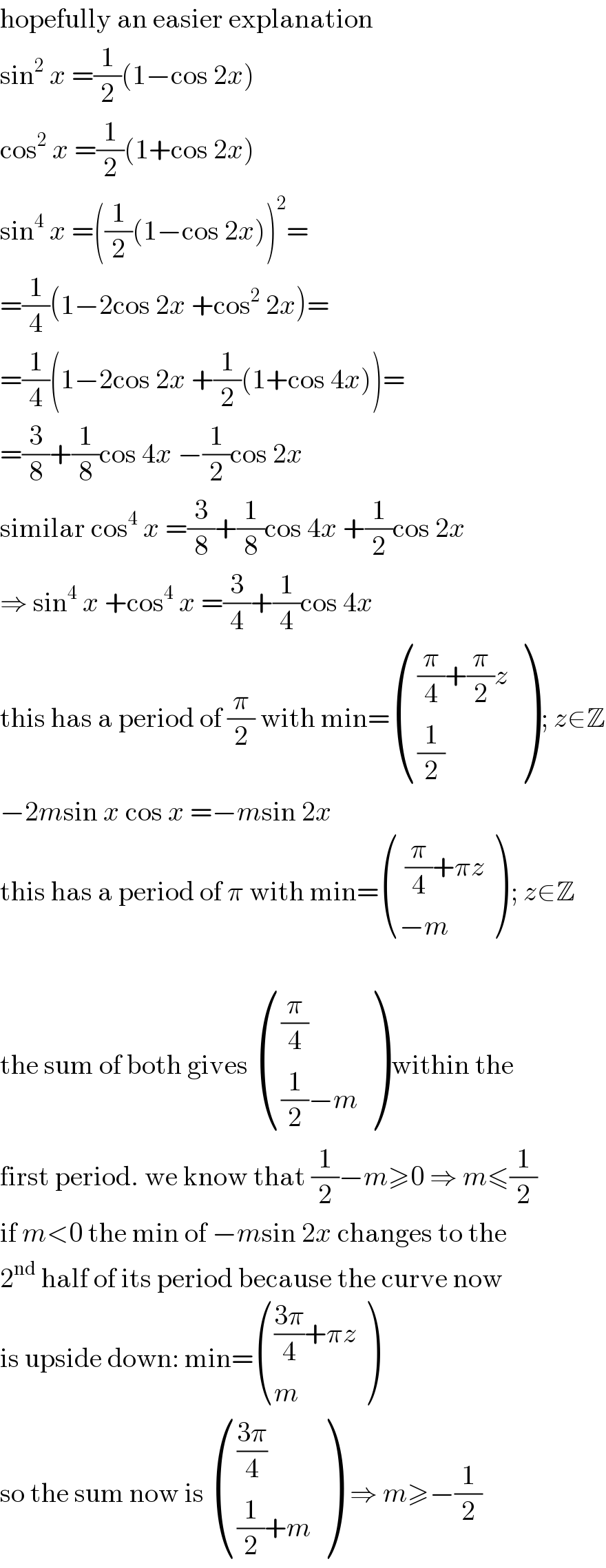 hopefully an easier explanation  sin^2  x =(1/2)(1−cos 2x)  cos^2  x =(1/2)(1+cos 2x)  sin^4  x =((1/2)(1−cos 2x))^2 =  =(1/4)(1−2cos 2x +cos^2  2x)=  =(1/4)(1−2cos 2x +(1/2)(1+cos 4x))=  =(3/8)+(1/8)cos 4x −(1/2)cos 2x  similar cos^4  x =(3/8)+(1/8)cos 4x +(1/2)cos 2x  ⇒ sin^4  x +cos^4  x =(3/4)+(1/4)cos 4x  this has a period of (π/2) with min= ((((π/4)+(π/2)z)),((1/2)) ) ; z∈Z  −2msin x cos x =−msin 2x  this has a period of π with min= ((( (π/4)+πz)),((−m)) ) ; z∈Z    the sum of both gives  (((π/4)),(((1/2)−m)) ) within the  first period. we know that (1/2)−m≥0 ⇒ m≤(1/2)  if m<0 the min of −msin 2x changes to the  2^(nd)  half of its period because the curve now  is upside down: min= (((((3π)/4)+πz)),(m) )  so the sum now is  ((((3π)/4)),(((1/2)+m)) )  ⇒ m≥−(1/2)  
