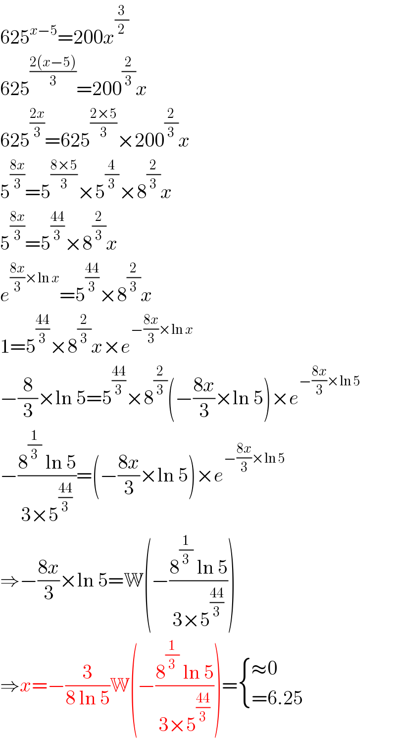 625^(x−5) =200x^(3/2)   625^((2(x−5))/3) =200^(2/3) x  625^((2x)/3) =625^((2×5)/3) ×200^(2/3) x  5^((8x)/3) =5^((8×5)/3) ×5^(4/3) ×8^(2/3) x  5^((8x)/3) =5^((44)/3) ×8^(2/3) x  e^(((8x)/3)×ln x) =5^((44)/3) ×8^(2/3) x  1=5^((44)/3) ×8^(2/3) x×e^(−((8x)/3)×ln x)   −(8/3)×ln 5=5^((44)/3) ×8^(2/3) (−((8x)/3)×ln 5)×e^(−((8x)/3)×ln 5)   −((8^(1/3)  ln 5)/(3×5^((44)/3) ))=(−((8x)/3)×ln 5)×e^(−((8x)/3)×ln 5)   ⇒−((8x)/3)×ln 5=W(−((8^(1/3)  ln 5)/(3×5^((44)/3) )))  ⇒x=−(3/(8 ln 5))W(−((8^(1/3)  ln 5)/(3×5^((44)/3) )))= { ((≈0)),((=6.25)) :}  