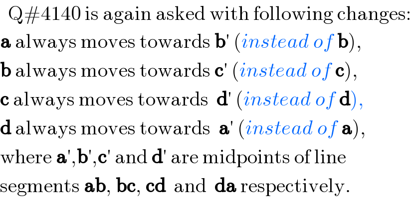   Q#4140 is again asked with following changes:  a always moves towards b′ (instead of b),  b always moves towards c′ (instead of c),  c always moves towards  d′ (instead of d),   d always moves towards  a′ (instead of a),  where a′,b′,c′ and d′ are midpoints of line  segments ab, bc, cd  and  da respectively.  