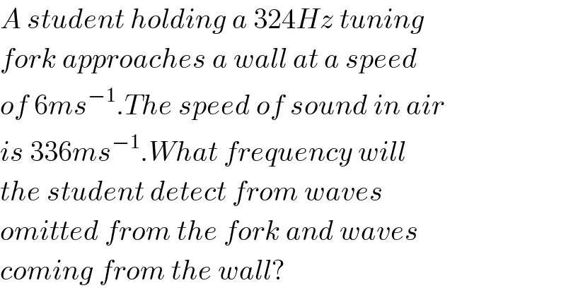 A student holding a 324Hz tuning  fork approaches a wall at a speed  of 6ms^(−1) .The speed of sound in air  is 336ms^(−1) .What frequency will  the student detect from waves  omitted from the fork and waves  coming from the wall?  