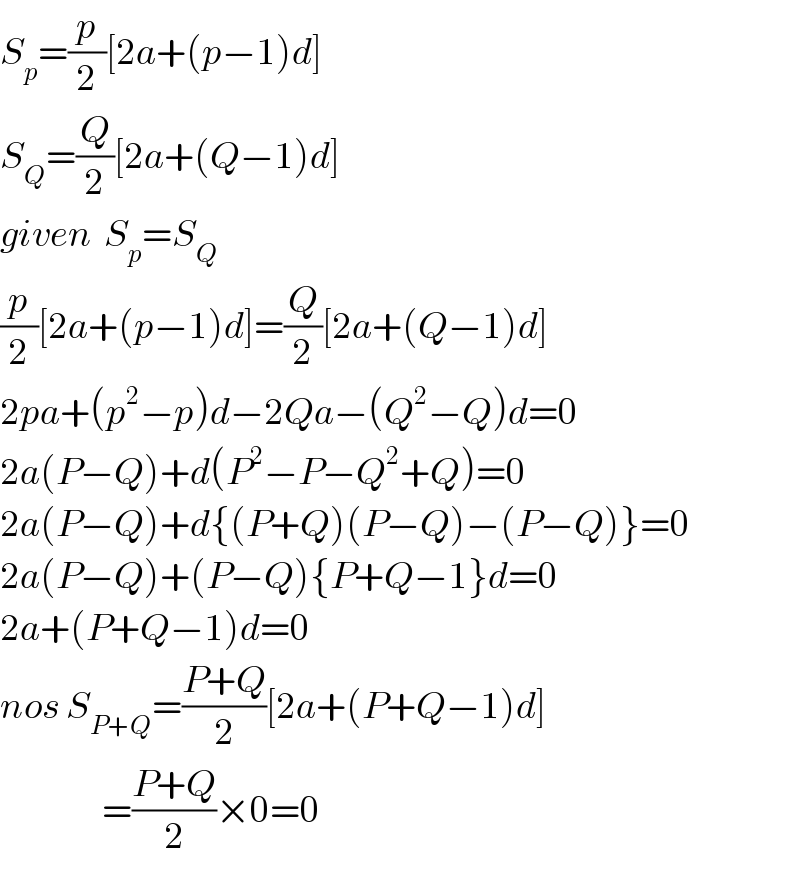 S_p =(p/2)[2a+(p−1)d]  S_Q =(Q/2)[2a+(Q−1)d]  given  S_p =S_Q   (p/2)[2a+(p−1)d]=(Q/2)[2a+(Q−1)d]  2pa+(p^2 −p)d−2Qa−(Q^2 −Q)d=0  2a(P−Q)+d(P^2 −P−Q^2 +Q)=0  2a(P−Q)+d{(P+Q)(P−Q)−(P−Q)}=0  2a(P−Q)+(P−Q){P+Q−1}d=0  2a+(P+Q−1)d=0  nos S_(P+Q) =((P+Q)/2)[2a+(P+Q−1)d]                   =((P+Q)/2)×0=0  