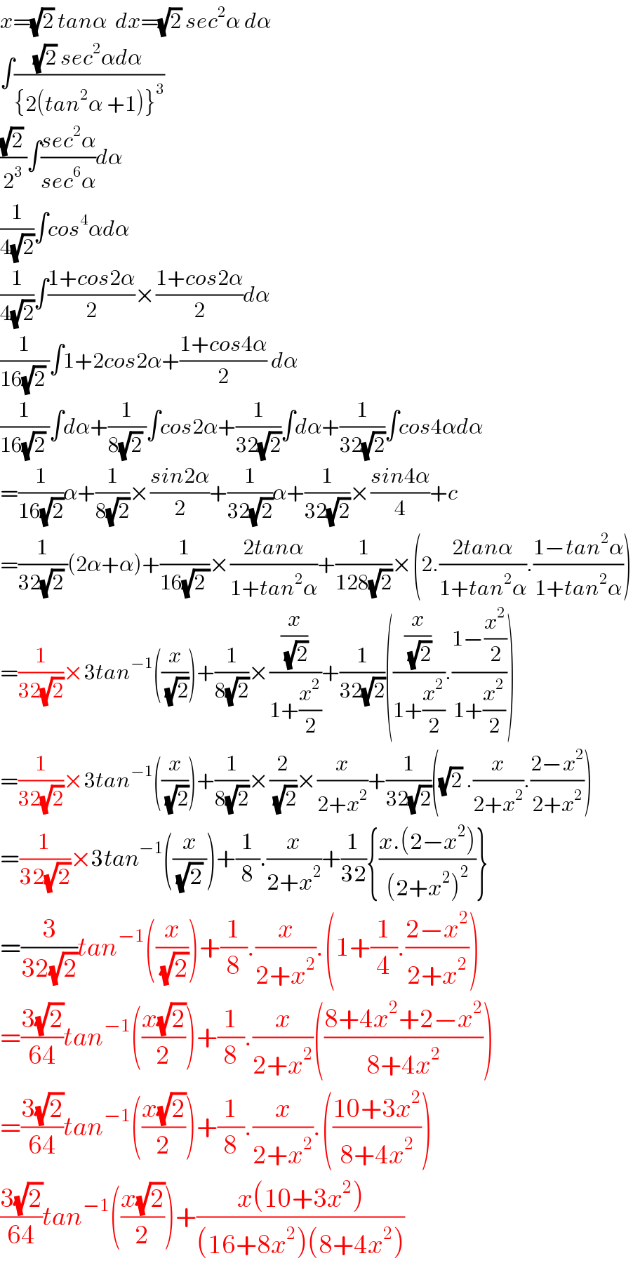 x=(√2) tanα  dx=(√2) sec^2 α dα  ∫(((√2) sec^2 αdα)/({2(tan^2 α +1)}^3 ))  (((√2) )/2^3 )∫((sec^2 α)/(sec^6 α))dα  (1/(4(√2)))∫cos^4 αdα  (1/(4(√2)))∫((1+cos2α)/2)×((1+cos2α)/2)dα  (1/(16(√2) ))∫1+2cos2α+((1+cos4α)/2) dα  (1/(16(√2) ))∫dα+(1/(8(√2) ))∫cos2α+(1/(32(√2)))∫dα+(1/(32(√2)))∫cos4αdα  =(1/(16(√2)))α+(1/(8(√2)))×((sin2α)/2)+(1/(32(√2)))α+(1/(32(√2)))×((sin4α)/4)+c  =(1/(32(√2) ))(2α+α)+(1/(16(√(2 ))))×((2tanα)/(1+tan^2 α))+(1/(128(√2)))×(2.((2tanα)/(1+tan^2 α)).((1−tan^2 α)/(1+tan^2 α)))  =(1/(32(√2)))×3tan^(−1) ((x/(√2)))+(1/(8(√2)))×((x/(√2))/(1+(x^2 /2)))+(1/(32(√2)))(((x/(√2))/(1+(x^2 /2))).((1−(x^2 /2))/(1+(x^2 /2))))  =(1/(32(√2)))×3tan^(−1) ((x/(√2)))+(1/(8(√2)))×(2/(√2))×(x/(2+x^2 ))+(1/(32(√2)))((√2) .(x/(2+x^2 )).((2−x^2 )/(2+x^2 )))  =(1/(32(√2)))×3tan^(−1) ((x/((√2) )))+(1/8).(x/(2+x^2 ))+(1/(32)){((x.(2−x^2 ))/((2+x^2 )^2 ))}  =(3/(32(√2)))tan^(−1) ((x/(√2)))+(1/8).(x/(2+x^2 )).(1+(1/4).((2−x^2 )/(2+x^2 )))  =((3(√2))/(64))tan^(−1) (((x(√2))/2))+(1/8).(x/(2+x^2 ))(((8+4x^2 +2−x^2 )/(8+4x^2 )))  =((3(√2))/(64))tan^(−1) (((x(√2))/2))+(1/8).(x/(2+x^2 )).(((10+3x^2 )/(8+4x^2 )))  ((3(√2))/(64))tan^(−1) (((x(√2))/2))+((x(10+3x^2 ))/((16+8x^2 )(8+4x^2 )))  