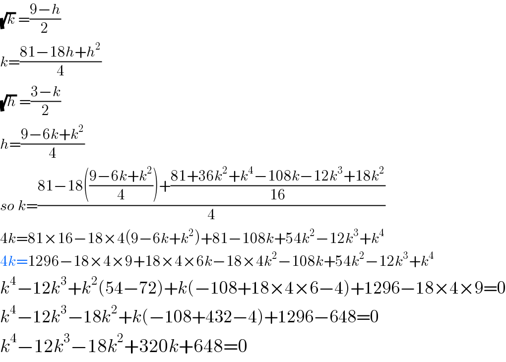 (√k) =((9−h)/2)  k=((81−18h+h^2 )/4)  (√h) =((3−k)/2)  h=((9−6k+k^2 )/4)  so k=((81−18(((9−6k+k^2 )/4))+((81+36k^2 +k^4 −108k−12k^3 +18k^2 )/(16)))/4)  4k=81×16−18×4(9−6k+k^2 )+81−108k+54k^2 −12k^3 +k^4   4k=1296−18×4×9+18×4×6k−18×4k^2 −108k+54k^2 −12k^3 +k^4   k^4 −12k^3 +k^2 (54−72)+k(−108+18×4×6−4)+1296−18×4×9=0  k^4 −12k^3 −18k^2 +k(−108+432−4)+1296−648=0  k^4 −12k^3 −18k^2 +320k+648=0  