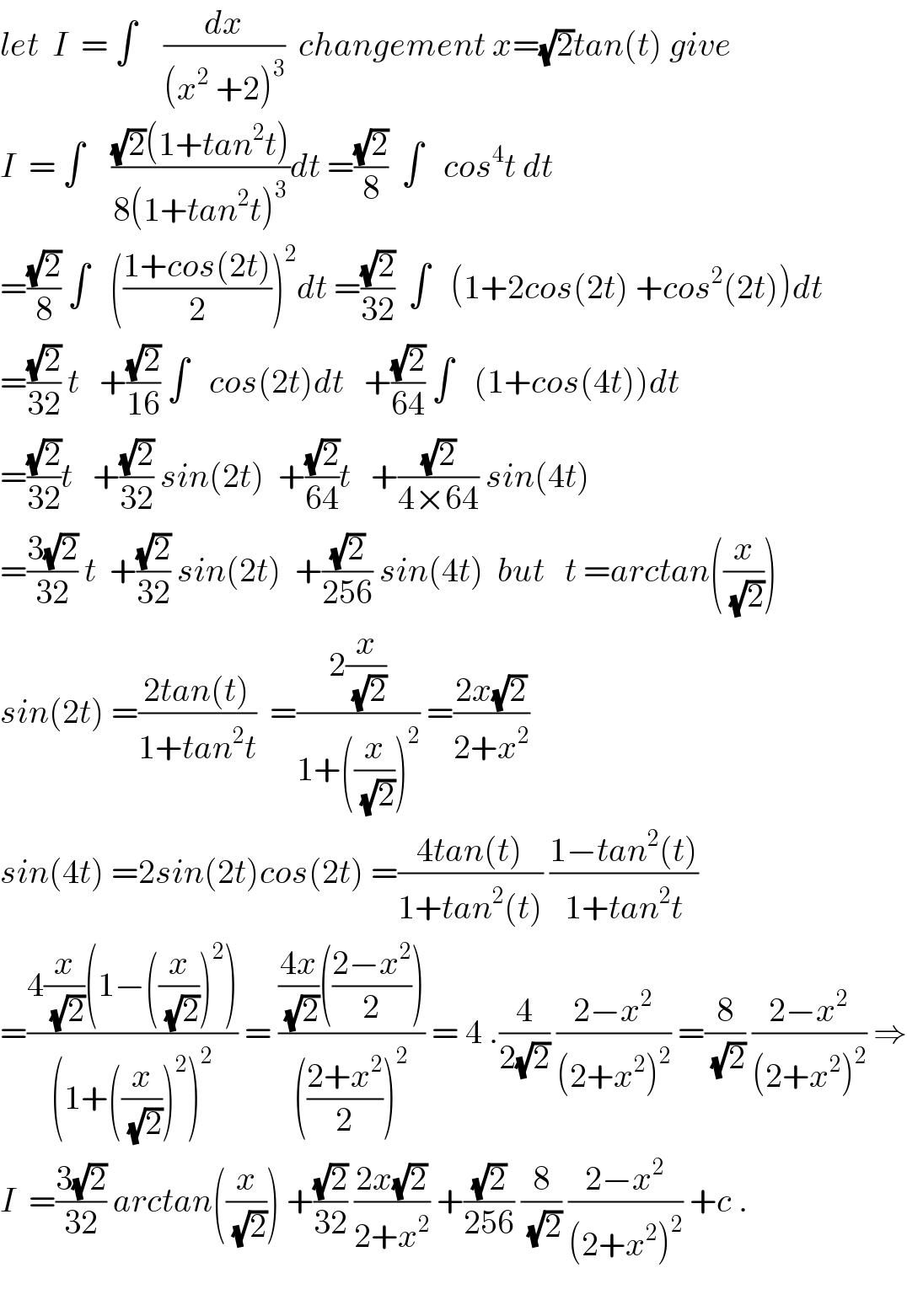 let  I  = ∫    (dx/((x^2  +2)^3 ))  changement x=(√2)tan(t) give  I  = ∫    (((√2)(1+tan^2 t))/(8(1+tan^2 t)^3 ))dt =((√2)/8)  ∫   cos^4 t dt  =((√2)/8) ∫   (((1+cos(2t))/2))^2 dt =((√2)/(32))  ∫   (1+2cos(2t) +cos^2 (2t))dt  =((√2)/(32)) t   +((√2)/(16)) ∫   cos(2t)dt   +((√2)/(64)) ∫   (1+cos(4t))dt  =((√2)/(32))t   +((√2)/(32)) sin(2t)  +((√2)/(64))t   +((√2)/(4×64)) sin(4t)  =((3(√2))/(32)) t  +((√2)/(32)) sin(2t)  +((√2)/(256)) sin(4t)  but   t =arctan((x/(√2)))  sin(2t) =((2tan(t))/(1+tan^2 t))  =((2(x/(√2)))/(1+((x/(√2)))^2 )) =((2x(√2))/(2+x^2 ))  sin(4t) =2sin(2t)cos(2t) =((4tan(t))/(1+tan^2 (t))) ((1−tan^2 (t))/(1+tan^2 t))  =((4(x/(√2))(1−((x/(√2)))^2 ))/((1+((x/(√2)))^2 )^2 )) = ((((4x)/(√2))(((2−x^2 )/2)))/((((2+x^2 )/2))^2 )) = 4 .(4/(2(√2))) ((2−x^2 )/((2+x^2 )^2 )) =(8/(√2)) ((2−x^2 )/((2+x^2 )^2 )) ⇒  I  =((3(√2))/(32)) arctan((x/(√2))) +((√2)/(32)) ((2x(√2))/(2+x^2 )) +((√2)/(256)) (8/(√2)) ((2−x^2 )/((2+x^2 )^2 )) +c .    