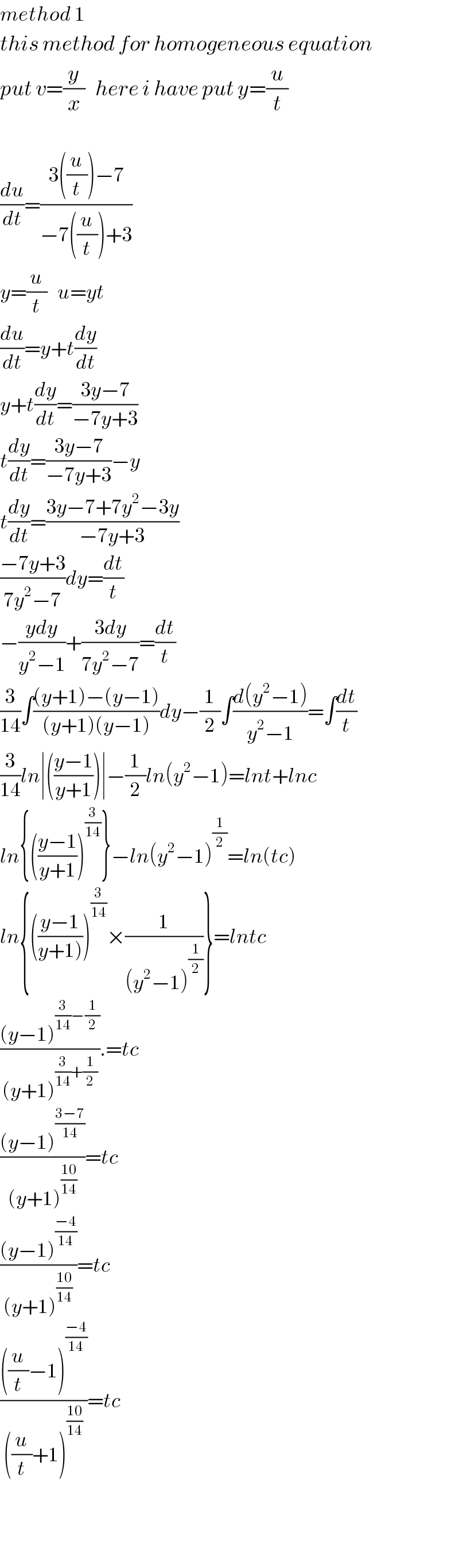 method 1  this method for homogeneous equation  put v=(y/x)   here i have put y=(u/t)    (du/dt)=((3((u/t))−7)/(−7((u/t))+3))  y=(u/t)   u=yt  (du/dt)=y+t(dy/dt)  y+t(dy/dt)=((3y−7)/(−7y+3))  t(dy/dt)=((3y−7)/(−7y+3))−y  t(dy/dt)=((3y−7+7y^2 −3y)/(−7y+3))  ((−7y+3)/(7y^2 −7))dy=(dt/t)  −((ydy)/(y^2 −1))+((3dy)/(7y^2 −7))=(dt/t)  (3/(14))∫(((y+1)−(y−1))/((y+1)(y−1)))dy−(1/2)∫((d(y^2 −1))/(y^2 −1))=∫(dt/t)  (3/(14))ln∣(((y−1)/(y+1)))∣−(1/2)ln(y^2 −1)=lnt+lnc  ln{(((y−1)/(y+1)))^(3/(14)) }−ln(y^2 −1)^(1/2) =ln(tc)  ln{(((y−1)/(y+1))))^(3/(14)) ×(1/((y^2 −1)^(1/2) ))}=lntc  (((y−1)^((3/(14))−(1/2)) )/((y+1)^((3/(14))+(1/2)) )).=tc  (((y−1)^((3−7)/(14)) )/((y+1)^((10)/(14)) ))=tc  (((y−1)^((−4)/(14)) )/((y+1)^((10)/(14)) ))=tc  ((((u/t)−1)^((−4)/(14)) )/(((u/t)+1)^((10)/(14)) ))=tc      