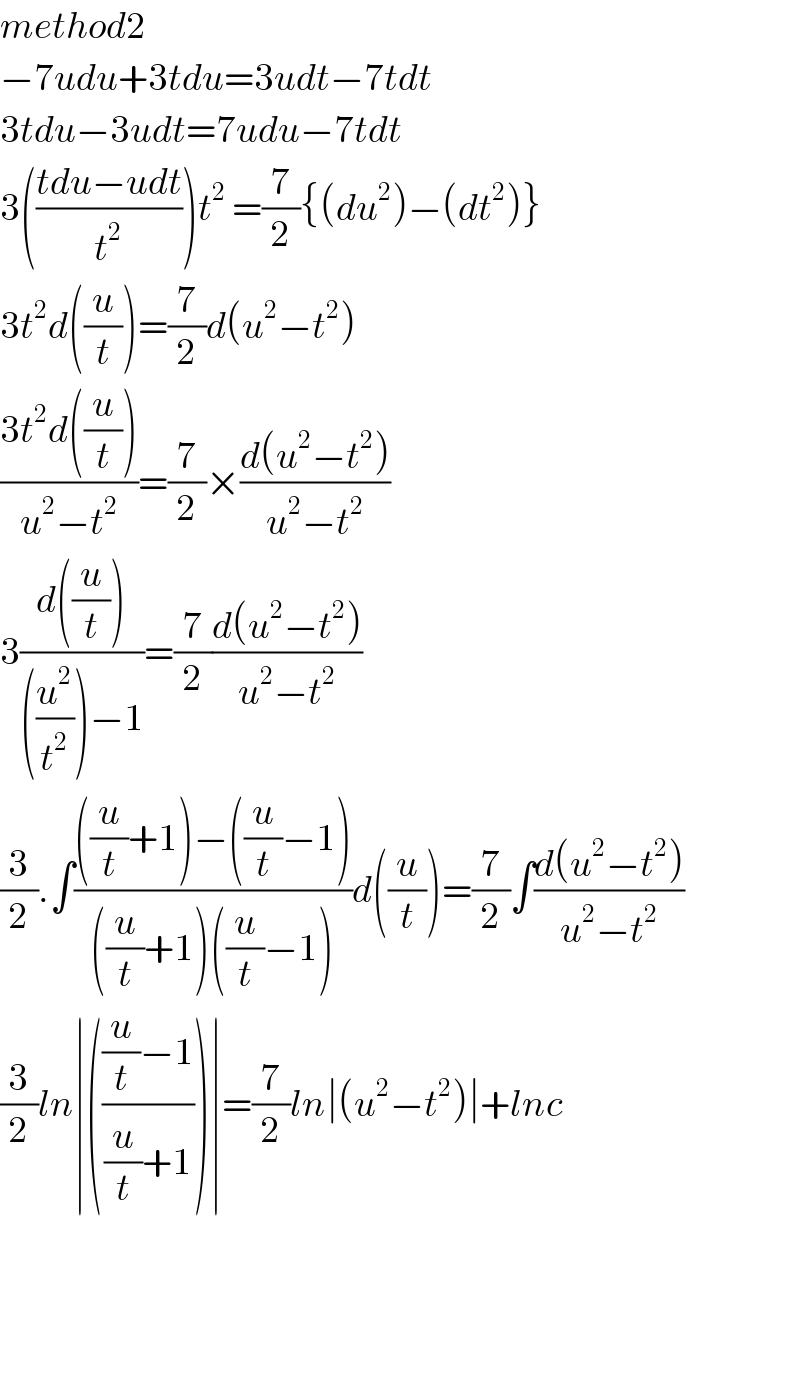 method2  −7udu+3tdu=3udt−7tdt  3tdu−3udt=7udu−7tdt  3(((tdu−udt)/t^2 ))t^2  =(7/2){(du^2 )−(dt^2 )}  3t^2 d((u/t))=(7/2)d(u^2 −t^2 )  ((3t^2 d((u/t)))/(u^2 −t^2 ))=(7/2)×((d(u^2 −t^2 ))/(u^2 −t^2 ))  3((d((u/t)))/(((u^2 /t^2 ))−1))=(7/2)((d(u^2 −t^2 ))/(u^2 −t^2 ))  (3/2).∫((((u/t)+1)−((u/t)−1))/(((u/t)+1)((u/t)−1)))d((u/t))=(7/2)∫((d(u^2 −t^2 ))/(u^2 −t^2 ))  (3/2)ln∣((((u/t)−1)/((u/t)+1)))∣=(7/2)ln∣(u^2 −t^2 )∣+lnc        