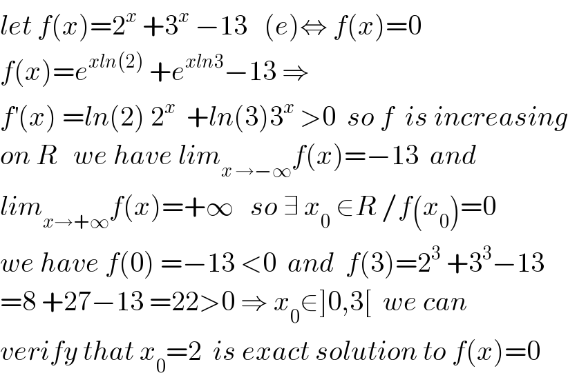 let f(x)=2^x  +3^x  −13   (e)⇔ f(x)=0  f(x)=e^(xln(2))  +e^(xln3) −13 ⇒  f^′ (x) =ln(2) 2^x   +ln(3)3^x  >0  so f  is increasing  on R   we have lim_(x →−∞) f(x)=−13  and  lim_(x→+∞) f(x)=+∞   so ∃ x_0  ∈R /f(x_0 )=0  we have f(0) =−13 <0  and  f(3)=2^3  +3^3 −13  =8 +27−13 =22>0 ⇒ x_0 ∈]0,3[  we can  verify that x_0 =2  is exact solution to f(x)=0  