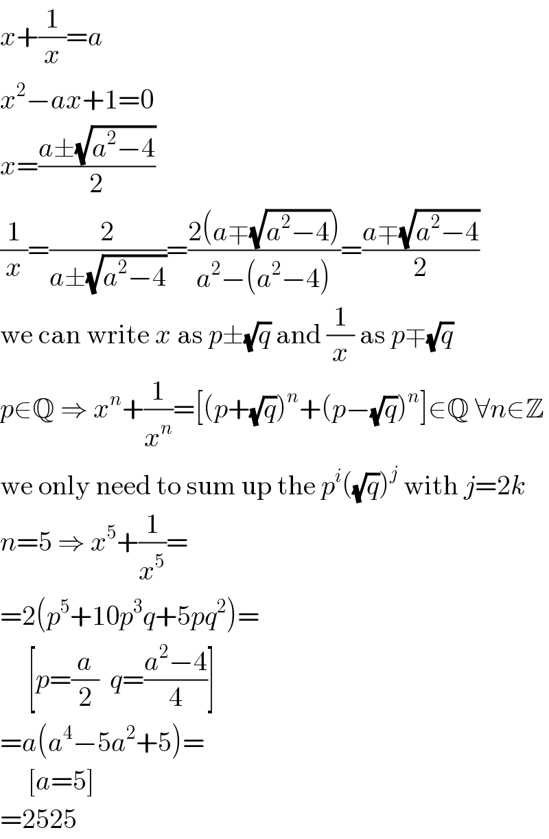 x+(1/x)=a  x^2 −ax+1=0  x=((a±(√(a^2 −4)))/2)  (1/x)=(2/(a±(√(a^2 −4))))=((2(a∓(√(a^2 −4))))/(a^2 −(a^2 −4)))=((a∓(√(a^2 −4)))/2)  we can write x as p±(√q) and (1/x) as p∓(√q)  p∈Q ⇒ x^n +(1/x^n )=[(p+(√q))^n +(p−(√q))^n ]∈Q ∀n∈Z  we only need to sum up the p^i ((√q))^j  with j=2k  n=5 ⇒ x^5 +(1/x^5 )=  =2(p^5 +10p^3 q+5pq^2 )=       [p=(a/2)  q=((a^2 −4)/4)]  =a(a^4 −5a^2 +5)=       [a=5]  =2525  